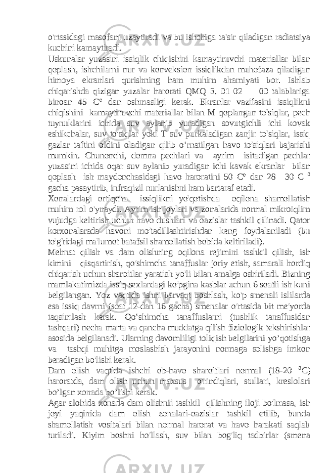 o&#39;rtasidagi masofani uzaytiradi va bu ishchiga ta&#39;sir qiladigan radiatsiya kuchini kamaytiradi. Uskunalar yuzasini issiqlik chiqishini kamaytiruvchi materiallar bilan qoplash, ishchilarni nur va konveksion issiqlikdan muhofaza qiladigan himoya ekranlari qurishning ham muhim ahamiyati bor. Ishlab chiqarishda qizigan yuzalar harorati QMQ 3. 01 02 — 00 talablariga binoan 45 C° dan oshmasligi kerak. Ekranlar vazifasini issiqlikni chiqishini kamaytiruvchi materiallar bilan M qoplangan to&#39;siqlar, pech tuynuklarini ichida suv aylanib yuradigan sovutgichli ichi kovak eshikchalar, suv to&#39;siqlar yoki T suv purkaladigan zanjir to&#39;siqlar, issiq gazlar taftini oldini oladigan qilib o’rnatilgan havo to&#39;siqlari bajarishi mumkin. Chunonchi, domna pechlari va ayrim isitadigan pechlar yuzasini ichida oqar suv aylanib yuradigan ichi kavak ekranlar bilan qoplash ish maydonchasidagi havo haroratini 50 C° dan 28—30 C 0 gacha pasaytirib, infraqizil nurlanishni ham bartaraf etadi. Xonalardagi ortiqcha issiqlikni yo&#39;qotishda oqilona shamollatish muhim rol o&#39;ynaydi. Ayrim ish joylari va zonalarida normal mikroiqlim vujudga keltirish uchun havo dushlari va oazislar tashkil qilinadi. Qator korxonalarada havoni mo&#39;tadillashtirishdan keng foydalaniladi (bu to&#39;g&#39;ridagi ma&#39;lumot batafsil shamollatish bobida keltiriladi). Mehnat qilish va dam olishning oqilona rejimini tashkil qilish, ish kimini qisqartirish, qo&#39;shimcha tanaffuslar joriy etish, samarali hordiq chiqarish uchun sharoitlar yaratish yo&#39;li bilan amalga oshiriladi. Bizning mamlakatimizda issiq sexlardagi ko&#39;pgina kasblar uchun 6 soatli ish kuni belgilangan. Yoz vaqtida ishni barvaqt boshlash, ko&#39;p smenali islilarda esa issiq davrni (soat 12-dan 16 gacha) smenalar o&#39;rtasida bit me&#39;yorda taqsimlash kerak. Qo’shimcha tanaffuslarni (tushlik tanaffusidan tashqari) necha marta va qancha muddatga qilish fiziologik tekshirishlar asosida belgilanadi. Ularning davomliligi toliqish belgilarini yo’qotishga va tashqi muhitga moslashish jarayonini normaga solishga imkon beradigan bo&#39;lishi kerak. Dam olish vaqtida ishchi ob-havo sharoitlari normal (18-20 0 C) haroratda, dam olish uchun maxsus o&#39;rindiqlari, stullari, kreslolari bo’lgan xonada bo’lishi kerak. Agar alohida xonada dam olishnii tashkil qilishning iloji bo&#39;lmasa, ish joyi yaqinida dam olish zonalari-oazislar tashkil etilib, bunda shamollatish vositalari bilan normal harorat va havo harakati saqlab turiladi. Kiyim boshni ho&#39;llash, suv bilan bog&#39;liq tadbirlar (smena 