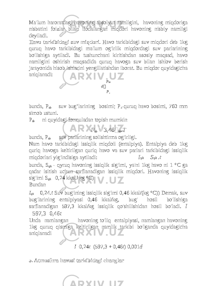 Ma&#39;lum haroratdagi havoning absolyut namligini, havoning miqdoriga nisbatini foizlar bilan ifodalangan miqdori havoning nisbiy namligi deyiladi. Havo tarkibidagi suv miqdori . Havo tarkibidagi suv miqdori deb 1kg quruq havo tarkibidagi ma&#39;lum og&#39;irlik miqdordagi suv parlarining bo&#39;lishiga aytiladi. Bu tushunchani kiritishdan asosiy maqsad, havo namligini oshirish maqsadida quruq havoga suv bilan ishlov berish jarayonida hisob ishlarini yengillatishdan iborat. Bu miqdor quyidagicha aniqlanadi: P sb d  P x bunda, P sb — suv bug’larining bosimi; P x -quruq havo bosimi, 760 mm simob ustuni. P sb — ni quyidagi formuladan topish mumkin P sb  3,46  sb . T bunda, P sb — suv parlarining solishtirma og&#39;irligi. Nam havo tarkibidagi issiqlik miqdoii (entalpiya). Entalpiya deb 1kg quriq havoga keltirilgan quriq havo va suv parlari tarkibidagi issiqlik miqdorlari yig&#39;indisiga aytiladi: I qh  S qh . t bunda, S qh - qyruq havoning issiqlik sig&#39;imi, ya&#39;ni 1kg havo ni 1 °C ga qadar isitish uchun sarflanadigan issiqlik miqdori. Havoning issiqlik sig&#39;imi S qh =0,24 kkaU kg °C) Bundan I qh  0,24. t Suv bug&#39;ining issiqlik sig&#39;imi 0,46 kkal/(kg °C)) Demak, suv bug&#39;larining entalpiyasi 0,46 kkal/kg, bug&#39; hosil bo&#39;lishiga sarflanadigan 597,3 kkal/kg issiqlik qo&#39;shilishidan hosil bo&#39;ladi. I  597,3  0,46 t Unda namlangan havoning to&#39;liq entalpiyasi, namlangan havoning 1kg quruq qismiga keltirilgan namlik tarkibi bo&#39;lganda quyidagicha aniqlanadi I =0,24 t =(597,3 + 0,46 t ) 0,001 d 5. Atmosfera havosi tarkibidagi changlar 