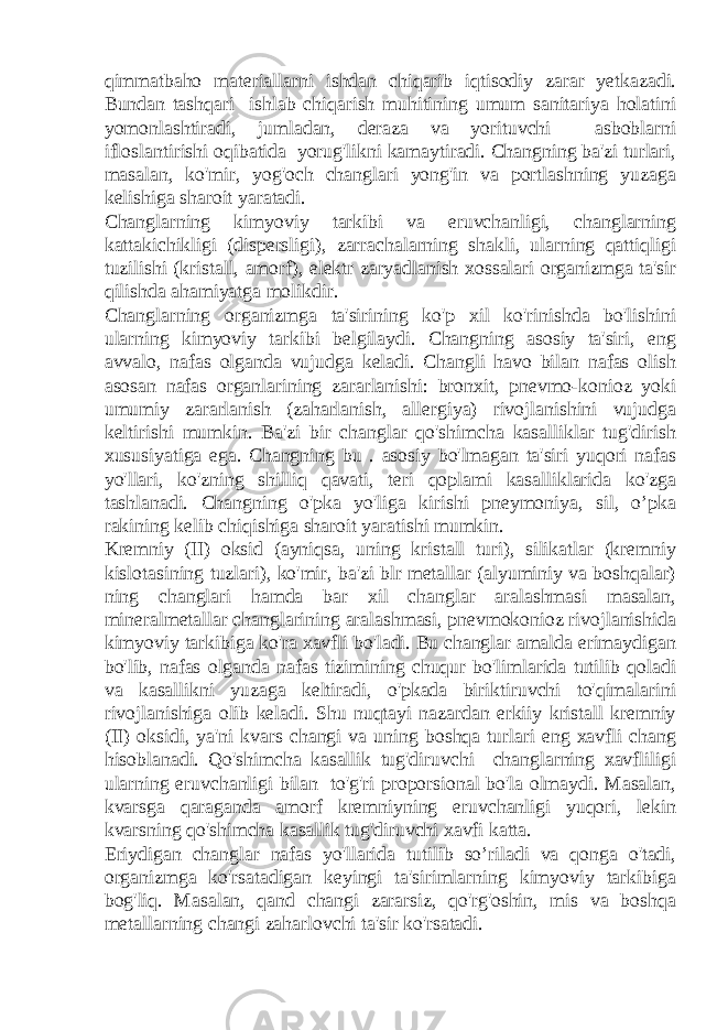 qimmatbaho materiallarni ishdan chiqarib iqtisodiy zarar yetkazadi. Bundan tashqari ishlab chiqarish muhitining umum sanitariya holatini yomonlashtiradi, jumladan, deraza va yorituvchi asboblarni ifloslantirishi oqibatida yorug&#39;likni kamaytiradi. Changning ba&#39;zi turlari, masalan, ko&#39;mir, yog&#39;och changlari yong&#39;in va portlashning yuzaga kelishiga sharoit yaratadi. Changlarning kimyoviy tarkibi va eruvchanligi, changlarning kattakichikligi (dispersligi), zarrachalarning shakli, ularning qattiqligi tuzilishi (kristall, amorf), elektr zaryadlanish xossalari organizmga ta&#39;sir qilishda ahamiyatga molikdir. Changlarning organizmga ta&#39;sirining ko&#39;p xil ko&#39;rinishda bo&#39;lishini ularning kimyoviy tarkibi belgilaydi. Changning asosiy ta&#39;siri, eng avvalo, nafas olganda vujudga keladi. Changli havo bilan nafas olish asosan nafas organlarining zararlanishi: bronxit, pnevmo-konioz yoki umumiy zararlanish (zaharlanish, allergiya) rivojlanishini vujudga keltirishi mumkin. Ba&#39;zi bir changlar qo&#39;shimcha kasalliklar tug&#39;dirish xususiyatiga ega. Changning bu . asosiy bo&#39;lmagan ta&#39;siri yuqori nafas yo&#39;llari, ko&#39;zning shilliq qavati, teri qoplami kasalliklarida ko&#39;zga tashlanadi. Changning o&#39;pka yo&#39;liga kirishi pneymoniya, sil, o’pka rakining kelib chiqishiga sharoit yaratishi mumkin. Kremniy (II) oksid (ayniqsa, uning kristall turi), silikatlar (kremniy kislotasining tuzlari), ko&#39;mir, ba&#39;zi blr metallar (alyuminiy va boshqalar) ning changlari hamda bar xil changlar aralashmasi masalan, mineralmetallar changlarining aralashmasi, pnevmokonioz rivojlanishida kimyoviy tarkibiga ko&#39;ra xavfli bo&#39;ladi. Bu changlar amalda erimaydigan bo&#39;lib, nafas olganda nafas tizimining chuqur bo&#39;limlarida tutilib qoladi va kasallikni yuzaga keltiradi, o&#39;pkada biriktiruvchi to&#39;qimalarini rivojlanishiga olib keladi. Shu nuqtayi nazardan erkiiy kristall kremniy (II) oksidi, ya&#39;ni kvars changi va uning boshqa turlari eng xavfli chang hisoblanadi. Qo&#39;shimcha kasallik tug&#39;diruvchi changlarning xavfliligi ularning eruvchanligi bilan to&#39;g&#39;ri proporsional bo&#39;la olmaydi. Masalan, kvarsga qaraganda amorf kremniyning eruvchanligi yuqori, lekin kvarsning qo&#39;shimcha kasallik tug&#39;diruvchi xavfi katta. Eriydigan changlar nafas yo&#39;llarida tutilib so’riladi va qonga o&#39;tadi, organizmga ko&#39;rsatadigan keyingi ta&#39;sirimlarning kimyoviy tarkibiga bog&#39;liq. Masalan, qand changi zararsiz, qo&#39;rg&#39;oshin, mis va boshqa metallarning changi zaharlovchi ta&#39;sir ko&#39;rsatadi. 