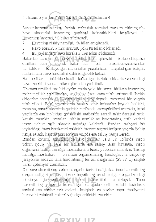  1. Inson organizmining tashqi uhitga moslashuvi Sanoat korxonalarining ishlab chiqarish zonalari havo muhitining ob- havo sharoitini havoning quyidagi ko&#39;rsatkichlari belgilaydi: 1. Havoning harorati, °C bilan o&#39;lchanadi. 2. Havoning nisbiy namligi, % bilan aniqlanadi. 3. Havo bosimi, P mm sim.ust. yoki Pa bilan o&#39;lchanadi. 4. Ish joylaridagi havo harakati, m/s bilan o&#39;lchanadi Bulardan tashqari, ob-havo sharoitiga ta&#39;sir qiluvchi – ishlab chiqarish omillari ham mavjud, bular har xil mashinamexanizmlar va ishlov berilayotgan materiallar yuzalaridan tarqaladigan issiqlik nurlari ham havo haroratini oshirishga olib keladi. Bu omillar ta&#39;siridan hosil bo’ladigan ishlab chiqarish zonasidagi havo muhitini sanoat mikroiqlimi deb yuritiladi. Ob-havo omillari har biri ayrim holda yoki bir necha birlikda insonning mehnat qilish qobiliyatiga, sog&#39;lig&#39;iga juda katta ta&#39;sir ko&#39;rsatadi. Ishlab chiqarish sharoitida ob-havo omillarning deyarli hammasi bir vaqtda ta&#39;sir qiladi. Ba&#39;zi sharoitlarda bunlay ta&#39;sir ko&#39;rsatish foydali bo&#39;lishi, masalan, sovuq sharoitda quritish natijasida kamaytirilishi mumkin, ba&#39;zi vaqtlarda esa bir-biriga qo’shilishi natijasida zararli ta&#39;sir darajasi ortib ketishi mumkin, masalan, nisbiy namlik va haroratning ortib ketishi inson uchun og&#39;ir sharoit vujudga keltiradi. Bundan tashqari ish joylaridagi havo harakatini oshirish harorat yuqori bo&#39;lgan vaqtda ijobiy natija beradi, harorat past bo&#39;lgan vaqtda esa salbiy natija beradi. Bundan ko&#39;rinib turibdiki, ob-havo omillari ba&#39;zi bir hollarda inson uchun ijobiy va ba&#39;zi bir hollarda esa salbiy ta&#39;sir ko&#39;rsatib, inson organizmi tashqi muhitga moslashuvini buzib yuborishi mumkin. Tashqi muhitga moslashuv — bu inson organizmining fiziologik .va kimyoviy jarayonlar asosida tana haroratining bir xil chegarada (36-37°C) saqlab turish qobiliyati demakdir. Ob-havo sharoitning doimo o&#39;zgarib turishi natijasida tana haroratining o&#39;zgarmasligini saqlash, inson hayotining asosi bo&#39;lgan organizmdagi biokimyo jarayonlarning normal sharoitini ta&#39;minlaydi. Tana haroratining yuqorida ko&#39;rsatilgan darajadan ortib ketishi issiqlash, sovishi esa sovish deb ataladi. Issiqlash va sovish hayot faoliyatini buzuvchi halokatli holatni vujudga keltirishi mumkin. 