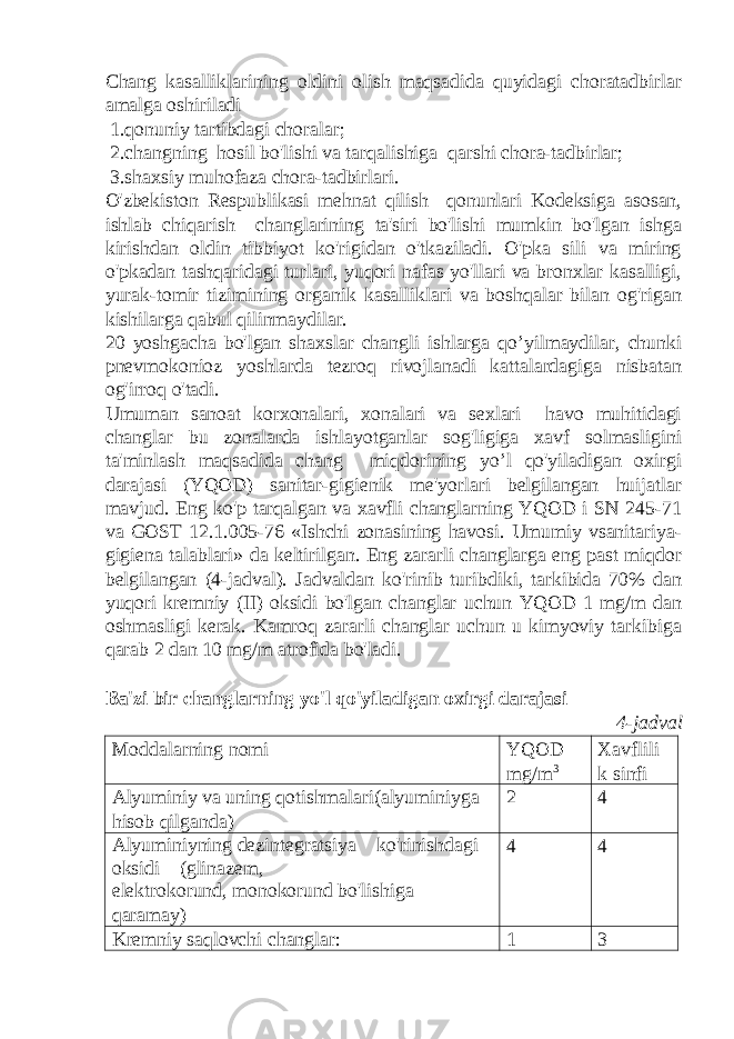 Chang kasalliklarining oldini olish maqsadida quyidagi choratadbirlar amalga oshiriladi 1.qonuniy tartibdagi choralar; 2.changning hosil bo&#39;lishi va tarqalishiga qarshi chora-tadbirlar; 3.shaxsiy muhofaza chora-tadbirlari. O&#39;zbekiston Respublikasi mehnat qilish qonunlari Kodeksiga asosan, ishlab chiqarish changlarining ta&#39;siri bo&#39;lishi mumkin bo&#39;lgan ishga kirishdan oldin tibbiyot ko&#39;rigidan o&#39;tkaziladi. O&#39;pka sili va miring o&#39;pkadan tashqaridagi turlari, yuqori nafas yo&#39;llari va bronxlar kasalligi, yurak-tomir tizimining organik kasalliklari va boshqalar bilan og&#39;rigan kishilarga qabul qilinmaydilar. 20 yoshgacha bo&#39;lgan shaxslar changli ishlarga qo’yilmaydilar, chunki pnevmokonioz yoshlarda tezroq rivojlanadi kattalardagiga nisbatan og&#39;irroq o&#39;tadi. Umuman sanoat korxonalari, xonalari va sexlari havo muhitidagi changlar bu zonalarda ishlayotganlar sog&#39;ligiga xavf solmasligini ta&#39;minlash maqsadida chang miqdorining yo’l qo&#39;yiladigan oxirgi darajasi (YQOD) sanitar-gigienik me&#39;yorlari belgilangan huijatlar mavjud. Eng ko&#39;p tarqalgan va xavfli changlarning YQOD i SN 245-71 va GOST 12.1.005-76 «Ishchi zonasining havosi. Umumiy vsanitariya- gigiena talablari» da keltirilgan. Eng zararli changlarga eng past miqdor belgilangan (4-jadval). Jadvaldan ko&#39;rinib turibdiki, tarkibida 70% dan yuqori kremniy (II) oksidi bo&#39;lgan changlar uchun YQOD 1 mg/m dan oshmasligi kerak. Kamroq zararli changlar uchun u kimyoviy tarkibiga qarab 2 dan 10 mg/m atrofida bo&#39;ladi. Ba&#39;zi bir changlarning yo&#39;l qo&#39;yiladigan oxirgi darajasi 4-jadval Moddalarning nomi YQOD mg/m 3 Xavflili k sinfi Alyuminiy va uning qotishmalari(alyuminiyga hisob qilganda) 2 4 Alyuminiyning dezintegratsiya ko&#39;rinishdagi oksidi (glinazem, elektrokorund, monokorund bo&#39;lishiga qaramay) 4 4 Kremniy saqlovchi changlar: 1 3 