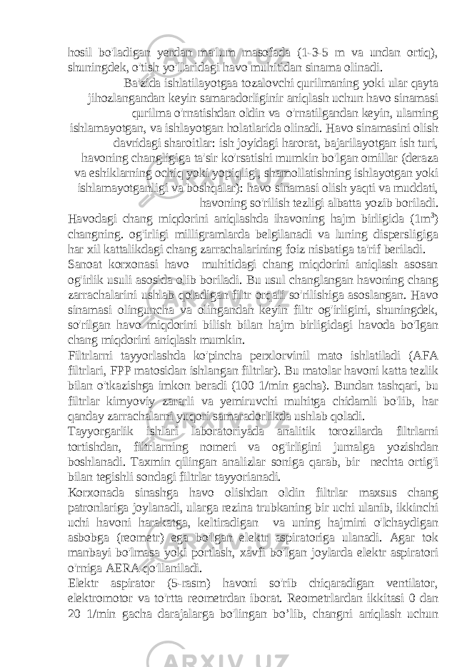 hosil bo&#39;ladigan yerdan ma&#39;lum masofada (1-3-5 m va undan ortiq), shuningdek, o&#39;tish yo&#39;llaridagi havo muhitidan sinama olinadi. Ba&#39;zida ishlatilayotgaa tozalovchi qurilmaning yoki ular qayta jihozlangandan keyin samaradorliginir aniqlash uchun havo sinamasi qurilma o&#39;rnatishdan oldin va o&#39;rnatilgandan keyin, ularning ishlamayotgan, va ishlayotgan holatlarida olinadi. Havo sinamasini olish davridagi sharoitlar: ish joyidagi harorat, bajarilayotgan ish turi, havoning changligiga ta&#39;sir ko&#39;rsatishi mumkin bo&#39;lgan omillar (deraza va eshiklarning ochiq yoki yopiqligi, shamollatishning ishlayotgan yoki ishlamayotganligi va boshqalar): havo sinamasi olish yaqti va muddati, havoning so&#39;rilish tezligi albatta yozib boriladi. Havodagi chang miqdorini aniqlashda ihavoning hajm birligida (1m 3 ) changning. og&#39;irligi milligramlarda belgilanadi va luning dispersligiga har xil kattalikdagi chang zarrachalarining foiz nisbatiga ta&#39;rif beriladi. Sanoat korxonasi havo muhitidagi chang miqdorini aniqlash asosan og&#39;irlik usuli asosida olib boriladi. Bu usul changlangan havoning chang zarrachalarini ushlab qoladigan filtr orqali so&#39;rilishiga asoslangan. Havo sinamasi olinguncha va olingandan keyin filtr og&#39;irligini, shuningdek, so&#39;rilgan havo miqdorini bilish bilan hajm birligidagi havoda bo&#39;Igan chang miqdorini aniqlash mumkin. Filtrlarni tayyorlashda ko&#39;pincha perxlorvinil mato ishlatiladi (AFA filtrlari, FPP matosidan ishlangan filtrlar). Bu matolar havoni katta tezlik bilan o&#39;tkazishga imkon beradi (100 1/min gacha). Bundan tashqari, bu filtrlar kimyoviy zararli va yemiruvchi muhitga chidamli bo&#39;lib, har qanday zarrachalarni yuqori samaradorlikda ushlab qoladi. Tayyorgarlik ishlari laboratoriyada analitik torozilarda flltrlarni tortishdan, filtrlarning nomeri va og&#39;irligini jurnalga yozishdan boshlanadi. Taxmin qilingan analizlar soniga qarab, bir nechta ortig&#39;i bilan tegishli sondagi filtrlar tayyorianadi. Korxonada sinashga havo olishdan oldin filtrlar maxsus chang patronlariga joylanadi, ularga rezina trubkaning bir uchi ulanib, ikkinchi uchi havoni harakatga, keltiradigan va uning hajmini o&#39;lchaydigan asbobga (reometr) ega bo&#39;lgan elektr aspiratoriga ulanadi. Agar tok manbayi bo&#39;lmasa yoki portlash, xavfi bo&#39;lgan joylarda elektr aspiratori o&#39;rniga AERA qo&#39;llaniladi. Elektr aspirator (5-rasm) havoni so&#39;rib chiqaradigan ventilator, elektromotor va to&#39;rtta reometrdan iborat. Reometrlardan ikkitasi 0 dan 20 1/min gacha darajalarga bo&#39;lingan bo’lib, changni aniqlash uchun 