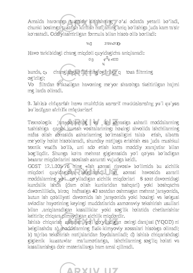 Amalda haroratga tuzatish kiritishning o’zi odatda yetarli bo’ladi, chunki bosimga tuzatish kiritish natijaning aniq bo&#39;lishiga juda kam ta&#39;sir ko&#39;rsatadi. Oddiylashtirilgan formula bilan hisob olib boriladi: v 0  273 Vx 273  t Havo tarkibidagi chang miqdoii quyidagicha aniqlanadi: G  q 1  q x 1000 V 0 bunda, q 1 — changlangan flltrning og&#39;irligi; q—toza filtrning og&#39;irligi; Vo—filtrdan o&#39;tkazilgan havoning me&#39;yor sharoitga tkeltirilgan hajmi mg larda olinadi. 9. Ishlab chiqarish havo muhitida zararli moddalaraing yo&#39;l qo&#39;ysa bo&#39;ladigan zichlik miqdorlari Texnologik jarayonlarning va ish zonasiga zaharli moddalarning tushishiga qarshi kurash vositalarining: hozirgi ahvolida ishchilarning nafas olish zonasida zaharlarning bo&#39;lmasligini talab etish, albatta me&#39;yoiiy holat hisoblanadi, shunday natijaga erishish esa juda mushkul texnik vazifa bo&#39;lib, uni ado etish katta moddiy xarajatlar bilan bog&#39;liqdir. Shunga ko&#39;ra mehnat gigienasida yo&#39;l qo&#39;ysa bo&#39;ladigan bezarar miqdorlarini asoslash zarurati vujudga keldi. GOST 12.1.005-76 ning «Ish zonasi riavosi» bo&#39;limida bu zichlik miqdori quyidagicha belgilanadi. Ish zonasi havosida zararli moddalarning yo&#39;l qo&#39;yiladigan zichlik miqdorlari—8 soat davomidagi kundalik ishda (dam olish kunlaridan tashqari) yoki boshqacha davomlilikda, biroq haftasiga 40 soatdan oshmagan mehnat jarayonida, butun ish qobiliyati davomida ish jarayonida yoki hozirgi va kelgusi avlodlar hayotining keyingi muddatlarida zamonaviy tekshirish usullari bilan .aniqlanadigan kasalliklar yoki sog&#39;lik holatida chetlanishlar keltirib; chiqara plmaydigan zichlik miqdordir. Ishlab chiqarish zaharlari yo&#39;l qo&#39;yiladigan oxirgi darajasi (YQOD) ni belgilashda: a) moddalarning fizik-kimyoviy xossalari hisobga olinadi; b) tajriba tekshirish natijalaridan foydalaniladi; d) ishlab chiqarishdagi gigienik kuzatuvlar ma&#39;lumotlariga, ishchilarning sog&#39;liq holati va kasallanishga doir materiallarga ham amal qilinadi. 