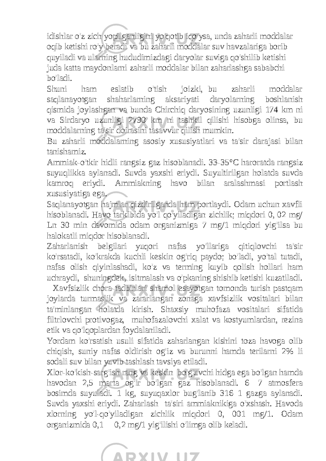 idishlar o&#39;z zich yopilganligini yo&#39;qotib iqo&#39;ysa, unda zaharli moddalar oqib ketishi ro&#39;y beradi va bu zaharli moddalar suv havzalariga borib quyiladi va ularning hududimizdagi daryolar suviga qo&#39;shilib ketishi juda katta maydonlarni zaharli moddalar bilan zaharlashga sababchi bo&#39;ladi. Shuni ham eslatib o&#39;tish joizki, bu zaharli moddalar saqlanayotgan shaharlarning aksariyati daryolarning boshlanish qismida joylashgan va bunda Chirchiq daryosining uzunligi 174 km ni va Sirdaryo uzunligi 2790 km ni tashkil qilishi hisobga olinsa, bu moddalarning ta&#39;sir doirasini tasavvur qilish mumkin. Bu zaharli moddalarning asosiy xususiyatlari va ta&#39;sir darajasi bilan tanishamiz. Ammiak-o&#39;tkir hidli rangsiz gaz hisoblanadi. 33-35°C haroratda rangsiz suyuqlikka aylanadi. Suvda yaxshi eriydi. Suyultirilgan holatda suvda kamroq eriydi. Ammiakning havo bilan aralashmasi portlash xususiyatiga ega. Saqlanayotgan hajmlar qizdirilganda ham portlaydi. Odam uchun xavfli hisoblanadi. Havo tarkibida yo&#39;l qo&#39;yiladigan zichlik; miqdori 0, 02 mg/ Ln 30 min davomida odam organizmiga 7 mg/1 miqdori yig&#39;ilsa bu halokatli miqdor hisoblanadi. Zaharlanish belgilari—yuqori nafas yo&#39;llariga qitiqlovchi ta&#39;sir ko&#39;rsatadi, ko&#39;krakda kuchli keskin og&#39;riq paydo; bo&#39;ladi, yo&#39;tal tutadi, nafas olish qiyinlashadi, ko&#39;z va terming kuyib qolish hollari ham uchraydi, shuningdek, isitmalash va o&#39;pkaning shishib ketishi kuzatiladi. Xavfsizlik chora-tadbirlari shamol esayotgan tomonda turish pastqam joylarda turmaslik va zararlangan zonaga xavfsizlik vositalari bilan ta&#39;minlangan holatda kirish. Shaxsiy muhofaza vositalari sifatida filtrlovchi protivogaz, muhofazalovchi xalat va kostyumlardan, rezina etik va qo&#39;lqoplardan foydalaniladi. Yordam ko&#39;rsatish usuli sifatida zaharlangan kishini toza havoga olib chiqish, suniy nafas oldirish og&#39;iz va burunni hamda terilarni 2% li sodali suv bilan yuvib tashlash tavsiya etiladi. Xlor-ko&#39;kish-sarg&#39;ish rang va keskin bo&#39;g&#39;uvchi hidga ega bo&#39;lgan hamda havodan 2,5 marta og&#39;ir bo&#39;lgan gaz hisoblanadi. 6—7 atmosfera bosimda suyuladi. 1 kg, suyuqaxlor bug&#39;lanib 316 1 gazga aylanadi. Suvda yaxshi eriydi. Zaharlash ta&#39;siri ammiaknikiga o&#39;xshash. Havoda xlorning yo&#39;l-qo&#39;yiladigan zichlik miqdori 0, 001 mg/1. Odam organizmida 0,1— 0,2 mg/1 yig&#39;ilishi o&#39;limga olib keladi. 