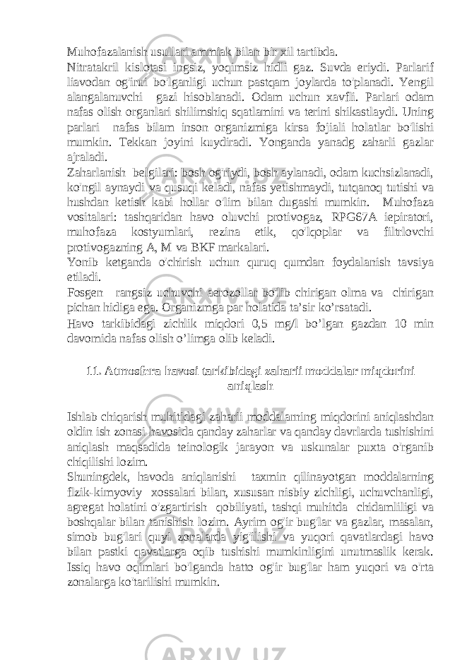 Muhofazalanish usullari ammiak bilan bir xil tartibda. Nitratakril kislotasi ingsiz, yoqimsiz hidli gaz. Suvda eriydi. Parlarif liavodan og&#39;irui bo&#39;lganligi uchun pastqam joylarda to&#39;planadi. Yengil alangalanuvchi gazi hisoblanadi. Odam uchun xavfli. Parlari odam nafas olish organlari shilimshiq sqatlamini va terini shikastlaydi. Uning parlari nafas bilam inson organizmiga kirsa fojiali holatlar bo&#39;lishi mumkin. Tekkan joyini kuydiradi. Yonganda yanadg zaharli gazlar ajraladi. Zaharlanish belgilari: bosh og&#39;riydi, bosh aylanadi, odam kuchsizlanadi, ko&#39;ngil aynaydi va qusuqi keladi, nafas yetishmaydi, tutqanoq tutishi va hushdan ketish kabi hollar o&#39;lim bilan dugashi mumkin. Muhofaza vositalari: tashqaridan havo oluvchi protivogaz, RPG67A iepiratori, muhofaza kostyumlari, rezina etik, qo&#39;lqoplar va filtrlovchi protivogazning A, M va BKF markalari. Yonib ketganda o&#39;chirish uchun quruq qumdan foydalanish tavsiya etiladi. Fosgen—rangsiz uchuvchi aerozollar bo&#39;lib chirigan olma va chirigan pichan hidiga ega. Organizmga par holatida ta’sir ko’rsatadi. Havo tarkibidagi zichlik miqdori 0,5 mg/l bo’lgan gazdan 10 min davomida nafas olish o’limga olib keladi. 11. Atmosfera havosi tarkibidagi zaharii moddalar miqdorini aniqlash Ishlab chiqarish muhitidagi zaharii moddalarning miqdorini aniqlashdan oldin ish zonasi havosida qanday zaharlar va qanday davrlarda tushishini aniqlash maqsadida teinologik jarayon va uskunalar puxta o&#39;rganib chiqilishi lozim. Shuningdek, havoda aniqlanishi taxmin qilinayotgan moddalarning flzik-kimyoviy xossalari bilan, xususan nisbiy zichligi, uchuvchanligi, agregat holatini o&#39;zgartirish qobiliyati, tashqi muhitda chidamliligi va boshqalar bilan tanishish lozim. Ayrim og&#39;ir bug&#39;lar va gazlar, masalan, simob bug&#39;lari quyi zonalarda yig&#39;ilishi va yuqori qavatlardagi havo bilan pastki qavatlarga oqib tushishi mumkinligini unutmaslik kerak. Issiq havo oqimlari bo&#39;lganda hatto og&#39;ir bug&#39;lar ham yuqori va o&#39;rta zonalarga ko&#39;tarilishi mumkin. 