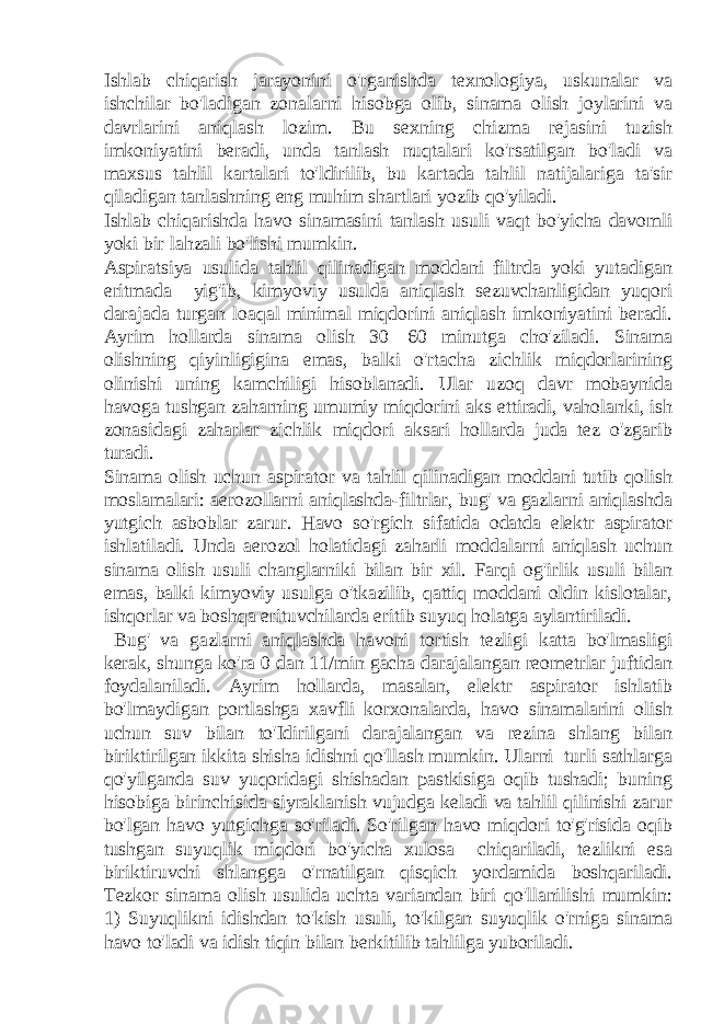 Ishlab chiqarish jarayonini o&#39;rganishda texnologiya, uskunalar va ishchilar bo&#39;ladigan zonalarni hisobga olib, sinama olish joylarini va davrlarini aniqlash lozim. Bu sexning chizma rejasini tuzish imkoniyatini beradi, unda tanlash nuqtalari ko&#39;rsatilgan bo&#39;ladi va maxsus tahlil kartalari to&#39;ldirilib, bu kartada tahlil natijalariga ta&#39;sir qiladigan tanlashning eng muhim shartlari yozib qo&#39;yiladi. Ishlab chiqarishda havo sinamasini tanlash usuli vaqt bo&#39;yicha davomli yoki bir lahzali bo&#39;lishi mumkin. Aspiratsiya usulida tahlil qilinadigan moddani filtrda yoki yutadigan eritmada yig&#39;ib, kimyoviy usulda aniqlash sezuvchanligidan yuqori darajada turgan loaqal minimal miqdorini aniqlash imkoniyatini beradi. Ayrim hollarda sinama olish 30—60 minutga cho&#39;ziladi. Sinama olishning qiyinligigina emas, balki o&#39;rtacha zichlik miqdorlarining olinishi uning kamchiligi hisoblanadi. Ular uzoq davr mobaynida havoga tushgan zaharning umumiy miqdorini aks ettiradi, vaholanki, ish zonasidagi zaharlar zichlik miqdori aksari hollarda juda tez o&#39;zgarib turadi. Sinama olish uchun aspirator va tahlil qilinadigan moddani tutib qolish moslamalari: aerozollarni aniqlashda-filtrlar, bug&#39; va gazlarni aniqlashda yutgich asboblar zarur. Havo so&#39;rgich sifatida odatda elektr aspirator ishlatiladi. Unda aerozol holatidagi zaharli moddalarni aniqlash uchun sinama olish usuli changlarniki bilan bir xil. Farqi og&#39;irlik usuli bilan emas, balki kimyoviy usulga o&#39;tkazilib, qattiq moddani oldin kislotalar, ishqorlar va boshqa erituvchilarda eritib suyuq holatga aylantiriladi. Bug&#39; va gazlarni aniqlashda havoni tortish tezligi katta bo&#39;lmasligi kerak, shunga ko&#39;ra 0 dan 11/min gacha darajalangan reometrlar juftidan foydalaniladi. Ayrim hollarda, masalan, elektr aspirator ishlatib bo&#39;lmaydigan portlashga xavfli korxonalarda, havo sinamalarini olish uchun suv bilan to&#39;Idirilgani darajalangan va rezina shlang bilan biriktirilgan ikkita shisha idishni qo&#39;llash mumkin. Ularni turli sathlarga qo&#39;yilganda suv yuqoridagi shishadan pastkisiga oqib tushadi; buning hisobiga birinchisida siyraklanish vujudga keladi va tahlil qilinishi zarur bo&#39;lgan havo yutgichga so&#39;riladi. So&#39;rilgan havo miqdori to&#39;g&#39;risida oqib tushgan suyuqlik miqdori bo&#39;yicha xulosa chiqariladi, tezlikni esa biriktiruvchi shlangga o&#39;rnatilgan qisqich yordamida boshqariladi. Tezkor sinama olish usulida uchta variandan biri qo&#39;llanilishi mumkin: 1) Suyuqlikni idishdan to&#39;kish usuli, to&#39;kilgan suyuqlik o&#39;rniga sinama havo to&#39;ladi va idish tiqin bilan berkitilib tahlilga yuboriladi. 