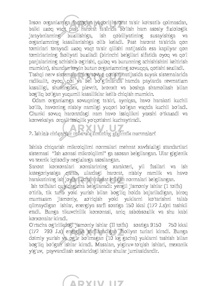 Inson organizmiga faqatgina yuqori harorat ta&#39;sir ko&#39;rsatib qolmasdan, balki uzoq vaqt past harorat ta&#39;sirida bo&#39;lish ham asosiy fiziologik jaraybnlarning buzilishiga, ish qobiliyatining susayishiga va organizmning kasallanishiga olib keladi. Past harorat ta&#39;sirida qon tomirlari torayadl uzoq vaqt ta&#39;sir qilishi natijasida esa kapilyar qon tomirlarining faoliyati buziladi (birinchi belgilari sifatida oyoq va qo&#39;l panjaiarining achishib og&#39;rishi, quloq va burunning achishishini keltirish mumkin), shundan keyin butun organizmning sovuqqa, qotishi seziladi. Tashqi nerv sistemalarining sovuq qotishi natijasida suyak sistemalarida radikulit, oyoq, qol va bel bo’g&#39;inlarida hamda paylarda revmatizm kasalligi, shuningdek, plevrit, bronxit va boshqa shamollash bilan bog&#39;liq bo&#39;lgan yuqumli kasalliklar kelib chiqish mumkin. Odam organizmga sovuqning ta&#39;siri, ayniqsa, havo harakati kuchli bo&#39;lib, havoning nisbiy namligi yuqori bo&#39;lgan vaqtda kuchli bo&#39;ladi. Chunki sovuq haroratdagi nam havo issiqlikni yaxshi o&#39;tkazadi va konveksiya orqali issiqlik yo&#39;qotishni kuchaytiradi. 2. Ishlab chiqarish mikroiqlimining gigienik normalari Ishlab chiqarish mikroiqlimi normalari mehnat xavfsizligi standartlari sistemasi “Ish zonasi mikroiqlimi” ga asosan belgilangan. Ular gigienik va texnik iqtisodiy negizlarga asoslangan. Sanoat korxonalari xonalarining xarakteri, yil fasllari va ish kategoriyasiga qarab, ulardagi harorat, nisbiy namlik va havo harakatining ish joylari uchun ruxsat etilgan normalari belgilangan. Ish toifalari quyidagicha belgilanadi: yengil jismoniy ishlar (1 toifa)— o&#39;tirib, tik turib yoki yurish bilan bog&#39;liq holda bajariladigan, biroq muntazam jismoniy, zo&#39;riqish yoki yuklarni ko&#39;tarishni talab qilmaydigan ishlar, energiya sarfi soatiga 150 kkal (172 J.s)ni tashkil etadi. Bunga tikuvchilik korxonasi, aniq asbobsozlik va shu kabi korxonalar kiradi. O&#39;rtacha og&#39;irlikdagi jismoniy ishlar (II toifa)—soatiga 9150— 250 kkal (172—293 J.s) energiya sarflanadigan faoliyat turlari kiradi. Bunga doimiy yurish va og&#39;ir bo&#39;lmagan (10 kg gacha) yuklarni tashish bilan bog&#39;liq bo&#39;lgan ishlar kiradi. Masalan, yigiruv-to&#39;qish ishlari, mexanik yig&#39;uv, payvandlash sexlaridagi ishlar shular jumlasidandir. 