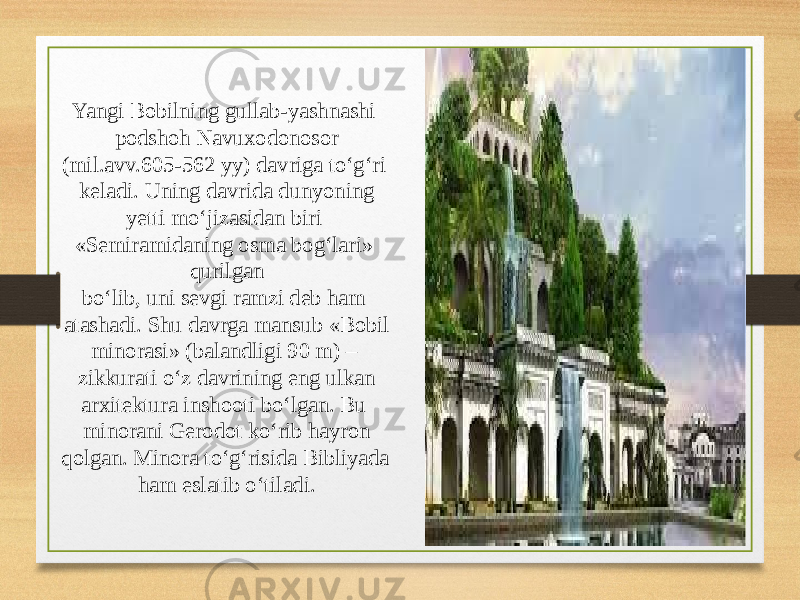 12Yangi Bobilning gullab-yashnashi podshoh Navuxodonosor (mil.avv.605-562 yy) davriga to‘g‘ri keladi. Uning davrida dunyoning yetti mo‘jizasidan biri «Semiramidaning osma bog‘lari» qurilgan bo‘lib, uni sevgi ramzi deb ham atashadi. Shu davrga mansub «Bobil minorasi» (balandligi 90 m) – zikkurati o‘z davrining eng ulkan arxitektura inshooti bo‘lgan. Bu minorani Gerodot ko‘rib hayron qolgan. Minora to‘g‘risida Bibliyada ham eslatib o‘tiladi. 