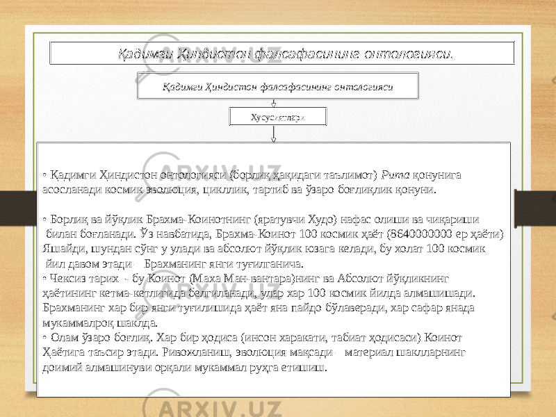 1 5 Қадимги Ҳиндистон фалсафасининг онтологияси. Қадимги Ҳиндистон фалсафасининг онтологияси Хусусиятлари • Қадимги Ҳиндистон онтологияси (борлиқ ҳақидаги таълимот) Рита қонунига асосланади космик эволюция, цикллик, тартиб ва ўзаро боғлиқлик қонуни. • Борлиқ ва йўқлик Брахма-Коинотнинг (яратувчи Худо) нафас олиши ва чиқариши билан боғланади. Ўз навбатида, Брахма-Коинот 100 космик ҳаёт (8640000000 ер ҳаёти) Яшайди, шундан сўнг у улади ва абсолют йўқлик юзага келади, бу холат 100 космик йил давом этади – Брахманинг янги туғилганича. • Чексиз тарих - бу Коинот (Маха Ман-вантара)нинг ва Абсолют йўқликнинг ҳаётининг кетма-кетлигида белгиланади, улар хар 100 космик йилда алмашишади. Брахманинг хар бир янги туғилишида ҳаёт яна пайдо бўлаверади, хар сафар янада мукаммалроқ шаклда. • Олам ўзаро боғлиқ. Хар бир ҳодиса (инсон харакати, табиат ҳодисаси) Коинот Ҳаётига таъсир этади. Ривожланиш, эволюция мақсади – материал шаклларнинг доимий алмашинуви орқали мукаммал руҳга етишиш. 