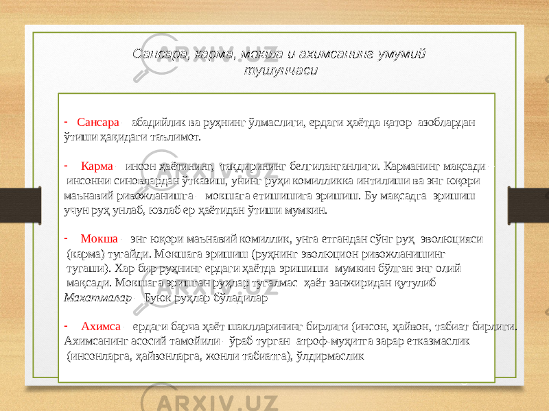 1 8Сансара, карма, мокша и ахимсанинг умумий тушунчаси - Сансара – абадийлик ва руҳнинг ўлмаслиги, ердаги ҳаётда қатор азоблардан ўтиши ҳақидаги таълимот. - Карма – инсон ҳаётининг, тақдирининг белгиланганлиги. Карманинг мақсади – инсонни синовлардан ўтказиш, унинг руҳи комилликка интилиши ва энг юқори маънавий ривожланишга – мокшага етишишига эришиш. Бу мақсадга эришиш учун руҳ унлаб, юзлаб ер ҳаётидан ўтиши мумкин. - Мокша – энг юқори маънавий комиллик, унга етгандан сўнг руҳ эволюцияси (карма) тугайди. Мокшага эришиш (руҳнинг эволюцион ривожланишинг тугаши). Хар бир руҳнинг ердаги ҳаётда эришиши мумкин бўлган энг олий мақсади. Мокшага эришган руҳлар тугалмас ҳаёт занжиридан қутулиб Махатмалар – Буюк руҳлар бўладилар - Ахимса – ердаги барча ҳаёт шаклларининг бирлиги (инсон, ҳайвон, табиат бирлиги. Ахимсанинг асосий тамойили –ўраб турган атроф-муҳитга зарар етказмаслик (инсонларга, ҳайвонларга, жонли табиатга), ўлдирмаслик 