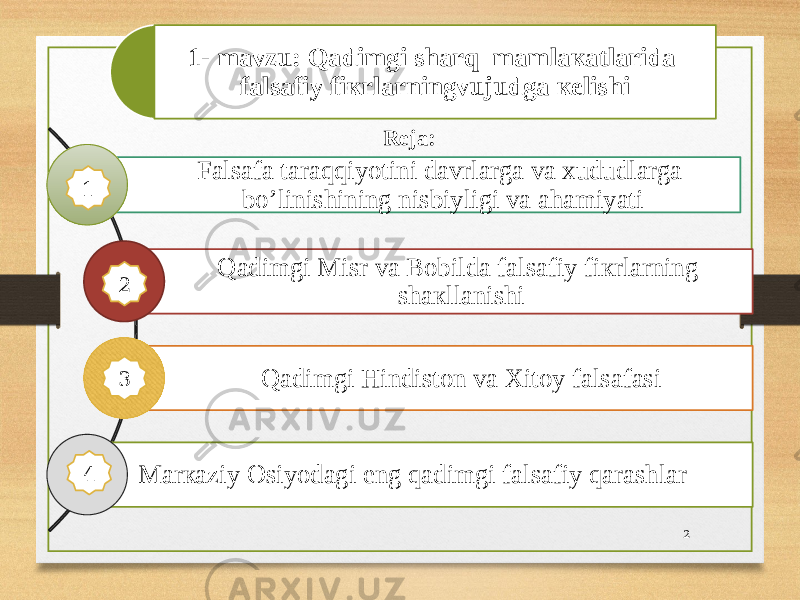 1- mavzu: Qаdimgi shаrq mаmlакаtlаridа fаlsаfiy fiкrlаrningvujudgа кеlishi Fаlsаfа tаrаqqiyotini dаvrlаrgа vа хududlаrgа bo’linishining nisbiyligi vа аhаmiyati Qаdimgi Misr vа Bоbildа fаlsаfiy fiкrlаrning shакllаnishi Qаdimgi Hindiston va Xitoy fаlsаfаsi Mаrкаziy Оsiyodаgi eng qаdimgi fаlsаfiy qаrаshlаr Reja: 21 2 4 3 