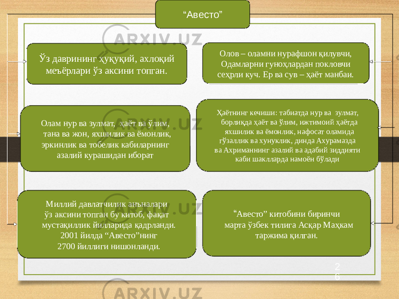 2 6“ Авесто” Ўз даврининг ҳуқуқий, ахлоқий меъёрлари ўз аксини топган. Олам нур ва зулмат, ҳаёт ва ўлим, тана ва жон, яхшилик ва ёмонлик, эркинлик ва тобелик кабиларнинг азалий курашидан иборат Ҳаётнинг кечиши: табиатда нур ва зулмат, борлиқда ҳаёт ва ўлим, ижтимоий ҳаётда яхшилик ва ёмонлик, нафосат оламида гўзаллик ва хунуклик, динда Ахурамазда ва Ахриманнинг азалий ва адабий зиддияти каби шаклларда намоён бўладиОлов – оламни нурафшон қилувчи, Одамларни гуноҳлардан покловчи сеҳрли куч. Ер ва сув – ҳаёт манбаи. Миллий давлатчилик анъналари ўз аксини топган бу китоб, фақат мустақиллик йилларида қадрланди. 2001 йилда “Авесто”нинг 2700 йиллиги нишонланди. “ Авесто” китобини биринчи марта ўзбек тилига Асқар Маҳкам таржима қилган. 