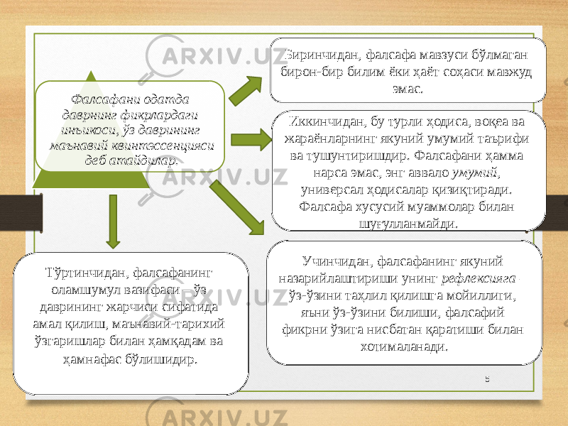 Фалсафани одатда даврнинг фикрлардаги инъикоси, ўз даврининг маънавий квинтэссенцияси деб атайдилар. Биринчидан, фалсафа мавзуси бўлмаган бирон-бир билим ёки ҳаёт соҳаси мавжуд эмас. Иккинчидан, бу турли ҳодиса, воқеа ва жараёнларнинг якуний умумий таърифи ва тушунтиришдир. Фалсафани ҳамма нарса эмас, энг аввало умумий , универсал ҳодисалар қизиқтиради. Фалсафа хусусий муаммолар билан шуғулланмайди. Учинчидан, фалсафанинг якуний назарийлаштириши унинг рефлексияга – ўз-ўзини таҳлил қилишга мойиллиги, яъни ўз-ўзини билиши, фалсафий фикрни ўзига нисбатан қаратиши билан хотималанади. Тўртинчидан, фалсафанинг оламшумул вазифаси – ўз даврининг жарчиси сифатида амал қилиш, маънавий-тарихий ўзгаришлар билан ҳамқадам ва ҳамнафас бўлишидир. 5 