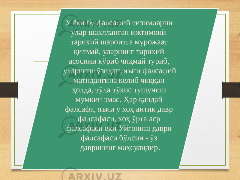 У ёки бу фалсафий тизимларни улар шаклланган ижтимоий- тарихий шароитга мурожаат қилмай, уларнинг тарихий асосини кўриб чиқмай туриб, уларнинг ўзидан, яъни фалсафий матндангина келиб чиққан ҳолда, тўла тўкис тушуниш мумкин эмас. Ҳар қандай фалсафа, яъни у хоҳ антик давр фалсафаси, хоҳ ўрта аср фалсафаси ёки Уйғониш даври фалсафаси бўлсин - ўз даврининг маҳсулидир. 