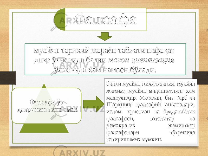 Фалсафа муайян тарихий жараён табиати нафақат давр ўлчовида балки макон-цивилизация ўлчовида ҳам намоён бўлади. Фалсафа ўз даврининггина эмас балки муайян цивилизация, муайян жамият, муайян маданиятнинг ҳам маҳсулидир. Масалан, биз Ғарб ва Шарқнинг фалсафий анъаналари, ислом, христиан ва буддавийлик фалсафаси, тоталитар ва демократик жамиятлар фалсафалари тўғрисида гапиришимиз мумкин. 