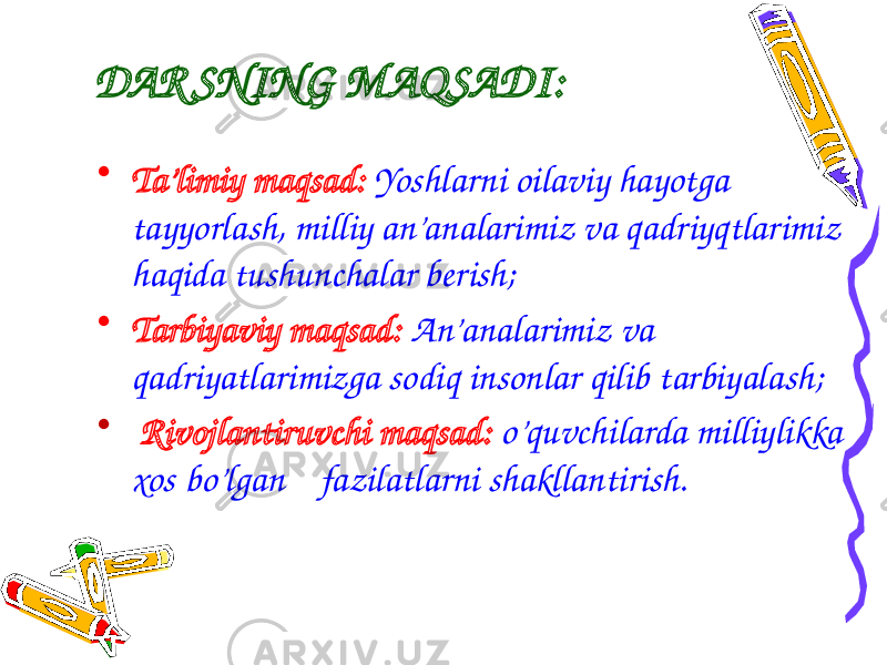 DAR SNING MAQSADI: • Ta’limiy maqsad: Yoshlarni oilaviy hayotga tayyorlash, milliy an’analarimiz va qadriyqtlarimiz haqida tushunchalar berish; • Tarbiyaviy maqsad: An’analarimiz va qadriyatlarimizga sodiq insonlar qilib tarbiyalash; • Rivojlantiruvchi maqsad: o’quvchilarda milliylikka xos bo’lgan fazilatlarni shakllantirish. 