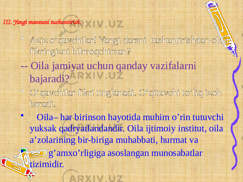 III. Yangi mavzuni tushuntirish. • Aziz o’quvchilar! Yangi darsni tushuntirishdan oldin fikringizni bilmoqchiman? -- Oila jamiyat uchun qanday vazifalarni bajaradi? • O’quvchilar fikri tinglanadi. O’qituvchi to’liq izoh beradi. • Oila– har birinson hayotida muhim o’rin tutuvchi yuksak qadryatlandandir. Oila ijtimoiy institut, oila a’zolarining bir-biriga muhabbati, hurmat va • g’amxo’rligiga asoslangan munosabatlar tizimidir. 