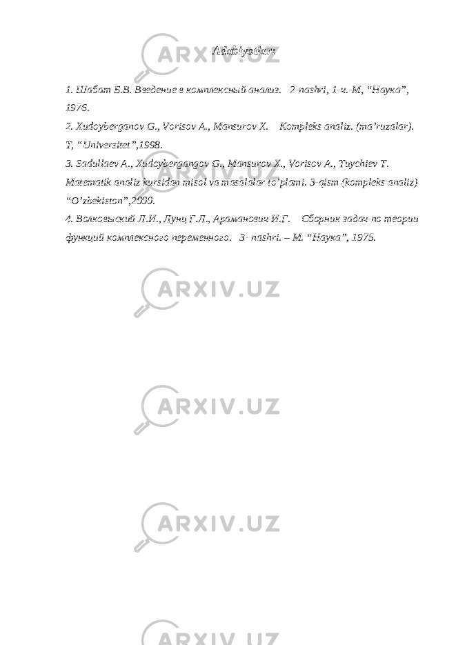 Adabiyоtlar: 1. Шабат Б.В. Введение в комплексный анализ. 2-nashri, 1- ч .- М , “ Наука ”, 1976. 2. Xudoyberganov G., Vorisov A., Mansurov X. Kompleks analiz. (ma’ruzalar). T, “Universitet”,1998. 3. Sadullaev A., Xudoybergangov G., Mansurov X., Vorisov A., Tuychiev T. Matematik analiz kursidan misol va masalalar to’plami. 3-qism (kompleks analiz) “O’zbekiston”,2000. 4. Волковыский Л.И., Лунц Г.Л., Араманович И.Г. Сборник задач по теории функций комплексного переменного. 3- nashri . – М. “Наука”, 1975. 