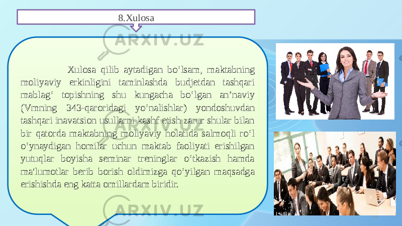 118.Xulosa Xulosa qilib aytadigan bo‘lsam, maktabning moliyaviy erkinligini taminlashda budjetdan tashqari mablag‘ topishning shu kungacha bo‘lgan an’naviy (Vmning 343-qaroridagi yo‘nalishlar) yondoshuvdan tashqari inavatsion usullarni kashf etish zarur shular bilan bir qatorda maktabning moliyaviy holatida salmoqli ro‘l o‘ynaydigan homilar uchun maktab faoliyati erishilgan yutuqlar boyisha seminar treninglar o‘tkazish hamda ma&#39;lumotlar berib borish oldimizga qo‘yilgan maqsadga erishishda eng katta omillardam biridir. 