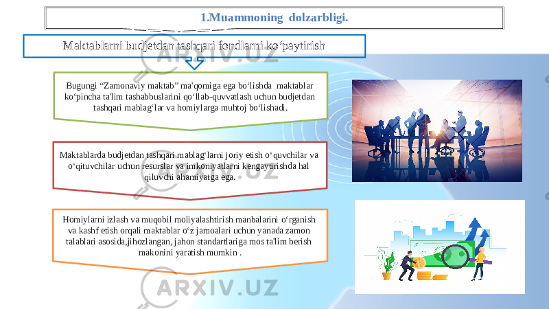 1.Muammoning dolzarbligi. Maktablarni budjetdan tashqari fondlarni ko‘paytirish Bugungi “Zamonaviy maktab” ma&#39;qomiga ega bo‘lishda maktablar ko‘pincha ta&#39;lim tashabbuslarini qo‘llab-quvvatlash uchun budjetdan tashqari mablag‘lar va homiylarga muhtoj bo‘lishadi. Maktablarda budjetdan tashqari mablag‘larni joriy etish o‘quvchilar va o‘qituvchilar uchun resurslar va imkoniyatlarni kengaytirishda hal qiluvchi ahamiyatga ega. Homiylarni izlash va muqobil moliyalashtirish manbalarini o‘rganish va kashf etish orqali maktablar o‘z jamoalari uchun yanada zamon talablari asosida,jihozlangan, jahon standartlariga mos ta&#39;lim berish makonini yaratish mumkin . 