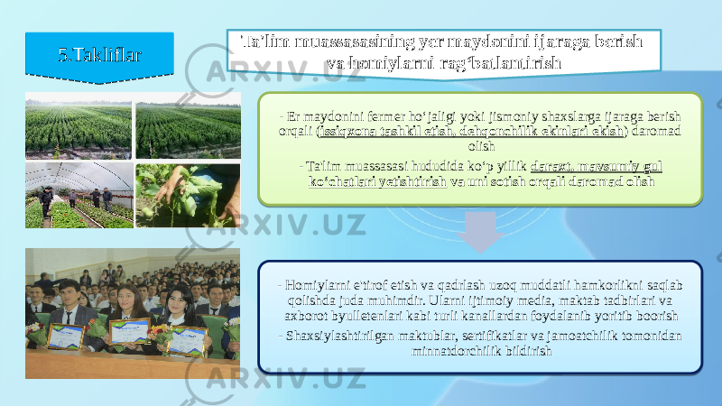 5.Takliflar5.Takliflar Ta&#39;lim muassasasining yer maydonini ijaraga berish va homiylarni rag‘batlantirish - Er maydonini fermer ho‘jaligi yoki jismoniy shaxslarga ijaraga berish orqali ( issiqxona tashkil etish, dehqonchilik ekinlari ekish ) daromad olish - Ta&#39;lim muassasasi hududida ko‘p yillik daraxt, mavsumiy gul ko‘chatlari yetishtirish va uni sotish orqali daromad olish - Homiylarni e&#39;tirof etish va qadrlash uzoq muddatli hamkorlikni saqlab qolishda juda muhimdir. Ularni ijtimoiy media, maktab tadbirlari va axborot byulletenlari kabi turli kanallardan foydalanib yoritib boorish - Shaxsiylashtirilgan maktublar, sertifikatlar va jamoatchilik tomonidan minnatdorchilik bildirish20 13 11 36 13 20 0703 0416 0818 20 11 02 20 1B 