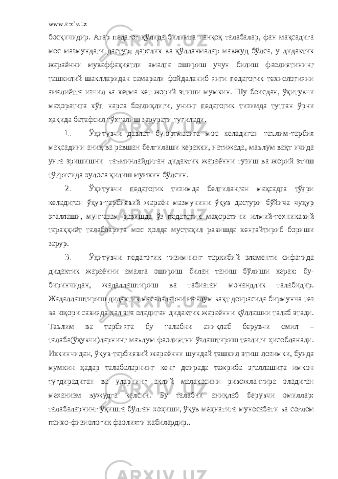 www.arxiv.uz босқичидир. Агар педагог қўлида билимга чанқоқ талабалар, фан мақсадига мос мазмун даги дастур, дарслик ва қўлланма лар мавжуд бўлс а, у дидактик жараённи муваффақиятли амалга ошириш учун билиш фаолиятини нг ташкилий шаклларидан самарали фойдаланиб янги педагогик технологияни амалиётга изчил ва кетма кет жорий этиш и мумкин. Шу боисдан , ўқитувчи маҳоратига кўп нарса боғлиқлиги , унинг педагогик тизимда тутган ўрни ҳақида батафсил т ў хта лиш зарурати туғилади . 1. Ўқитувчи давлат буюртмасига мос келадиган таълим-тарбия мақсадини аниқ ва равшан белгилаши керакки, натижада , маълум вақт ичида унга эришиш ни таъминлайдиган дидактик жараённи тузиш ва жорий этиш тўғрисида хулоса қилиш мумкин бўлсин. 2. Ўқитувчи педагогик тизимда белгиланган мақсадга тўғри келадиган ўқув-тарбиявий жараён мазмунини ўқув дастури бўйича чуқур эгаллаши, мунтазам равишда ўз педагогик маҳоратини илмий-техникавий тараққиёт талабларига мос ҳ олда мустақил равишда кенгайтириб бориши зарур. 3. Ўқитувчи педагогик тизимнинг таркибий элементи сифатида дидактик жараённи амалга ошириш билан таниш бўлиши керак: бу- биринчидан, жадаллаштириш ва табиатан монандлик талабидир. Жадаллаштириш дидактик масалаларни маълум вақт доирасида бирмунча тез ва юқори савияда ҳал эта оладиган дидактик жараённи қўллашни талаб этади. Таълим ва тарбияга бу талабни ани қ лаб берувчи омил – талаб а(ўқувчи) ларнинг маълум фаолиятни ўзлаштириш тезлиги ҳисобланади. Иккинчи дан, ўқув-тарбиявий жараённи шундай ташкил этиш лозим ки, бунда мумкин қадар талабаларнинг кенг доирада тажриба эгаллашига имкон туғдирадиган ва уларнинг ақлий малакасини ривожлантира оладиган механизм вужудга келсин . Бу талабни аниқлаб берувчи омиллар: талабаларнинг ўқишга бўлган хо ҳ иши, ўқув меҳнатига муносабати ва соғлом психо-физиологик фаолияти кабилардир. . 