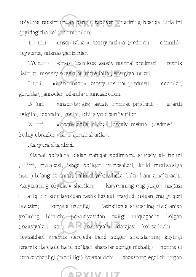 bo’yicha taqsimlangan barcha faoliyat turlarining boshqa turlarini quyidagicha keltirish mumkin: 1 T turi — «inson-tabiat»: asosiy mehnat predmeti —- o’simlik- hayvonot, mikroorganizmlar. ТА turi — «inson-texnika»: asosiy mehnat predmeti — texnik tizimlar, moddiy obyektlar, materiallar, energiya turlari. I turi — «inson-inson»: asosiy mehnat predmeti — odamlar, guruhlar, jamoalar, odamlar munosabatlari. В turi — «inson-belgi»: asosiy mehnat predmeti — shartli belgilar, raqamlar, kodlar, tabiiy yoki sun’iy tillar. X turi — «inson-badiiy obraz»: asosiy mehnat predmeti — badiiy obrazlar, ularni qurish shartlari. Karyera shartlari. Xizmat bo’vicha o’sish nafaqat xodimning shaxsiy si- fatlari (bilimi, malakasi, ishga bo’lgan munosabati, ichki motivatsiya tizim) bilangina emas, balki obyektiv holat bilan ham aniqlanadi1. Karyeraning obyektiv shartlari: — karyeraning eng yuqori nuqtasi — aniq bir ko’rilavotgan tashkilotdagi mavjud bolgan eng yuqori lavozim; — karyera uzunligi — tashkilotda shaxsning rivojlanish yo&#39;lining birinchi pozitsiyasidan oxirgi nuqtagacha bolgan pozitsiyalari soni; — pozitsiyalar darajasi ko’rsatkichi — navbatdagi ierarxik darajada band boigan shaxslarning keyingi ierarxik darajada band bo’lgan shaxslar soniga nisbati; — potensial harakatchanligi (mobilligi) kovrsatkichi — shaxsning egallab turgan 