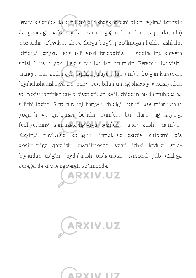 ierarxik darajasida band bo’lgan shaxslar soni bilan keyingi ierarxik darajasidagi vakansiyalar soni- ga(ma’lum bir vaqt davrida) nisbatidir. Obyektiv sharoitlarga bog’liq bo’lmagan holda tashkilot ichidagi karyera istiqbolli yoki istiqbolsiz — xodimning karyera chizig’i uzun yoki juda qisqa bo’lishi mumkin. Personal bo’yicha menejer nomzodni qabul qilish jarayonida mumkin boigan karyerani loyihalashtirishi va uni nom- zod bilan uning shaxsiy xususiyatlari va motivlashtirish xu- susiyatlaridan kelib chiqqan holda muhokama qiiishi lozim. Bitta turdagi karyera chizig’i har xil xodimiar uchun yoqimli va qiziqarsiz boiishi mumkin, bu ularni ng keyingi faoliyatining samaradorligigiga sezilarli ta’sir etishi mumkin. Keyingi paytlarda ko’pgina firmalarda asosiy e’tiborni o’z xodimlariga qaratish kuzatilmoqda, ya’ni ichki kadrlar salo- hiyatidan to’g’ri foydalanish tashqaridan personal jalb etishga qaraganda ancha samarali bo’lmoqda. 