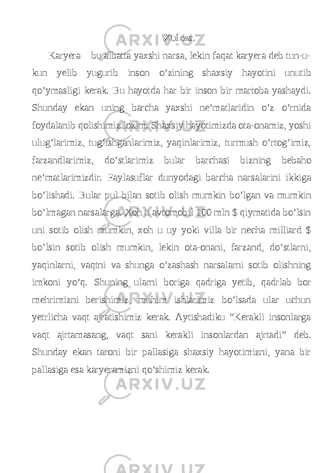 Xulosa. Karyera – bu albatta yaxshi narsa, lekin faqat karyera deb tun-u- kun yelib yugurib inson o’zining shaxsiy hayotini unutib qo’ymasligi kerak. Bu hayotda har bir inson bir martoba yashaydi. Shunday ekan uning barcha yaxshi ne’matlaridin o’z o’rnida foydalanib qolishimiz lozim. Shaxsiy hayotimizda ota-onamiz, yoshi ulug’larimiz, tug’ishganlarimiz, yaqinlarimiz, turmush o’rtog’imiz, farzandlarimiz, do’stlarimiz bular barchasi bizning bebaho ne’matlarimizdir. Faylasuflar dunyodagi barcha narsalarini ikkiga bo’lishadi. Bular pul bilan sotib olish mumkin bo’lgan va mumkin bo’lmagan narsalarga. Xoh u avtomobil 100 mln $ qiymatida bo’lsin uni sotib olish mumkin, xoh u uy yoki villa bir necha milliard $ bo’lsin sotib olish mumkin, lekin ota-onani, farzand, do’stlarni, yaqinlarni, vaqtni va shunga o’zashash narsalarni sotib olishning imkoni yo’q. Shuning ularni boriga qadriga yetib, qadrlab bor mehrimizni berishimiz, muhim ishlarimiz bo’lsada ular uchun yetrlicha vaqt ajratishimiz kerak. Aytishadiku “Kerakli insonlarga vaqt ajrtamasang, vaqt sani kerakli insonlardan ajrtadi” deb. Shunday ekan taroni bir pallasiga shaxsiy hayotimizni, yana bir pallasiga esa karyeramizni qo’shimiz kerak. 