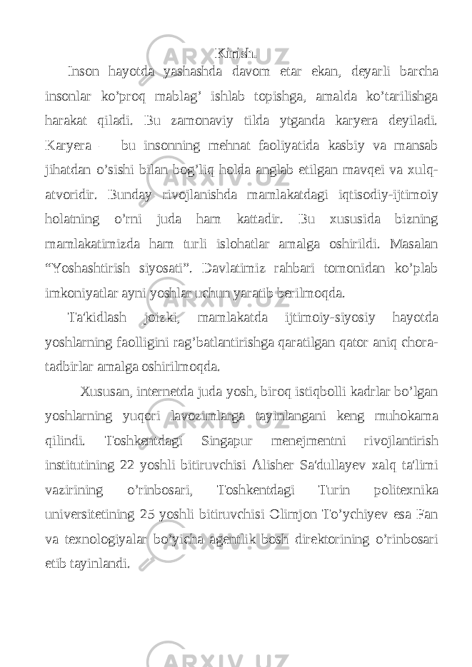 Kirish. Inson hayotda yashashda davom etar ekan, deyarli barcha insonlar ko’proq mablag’ ishlab topishga, amalda ko’tarilishga harakat qiladi. Bu zamonaviy tilda ytganda karyera deyiladi. Karyera — bu insonning mehnat faoliyatida kasbiy va mansab jihatdan o’sishi bilan bog’liq holda anglab etilgan mavqei va xulq- atvoridir. Bunday rivojlanishda mamlakatdagi iqtisodiy-ijtimoiy holatning o’rni juda ham kattadir. Bu xususida bizning mamlakatimizda ham turli islohatlar amalga oshirildi. Masalan “Yoshashtirish siyosati”. Davlatimiz rahbari tomonidan ko’plab imkoniyatlar ayni yoshlar uchun yaratib berilmoqda. Ta&#39;kidlash joizki, mamlakatda ijtimoiy-siyosiy hayotda yoshlarning faolligini rag’batlantirishga qaratilgan qator aniq chora- tadbirlar amalga oshirilmoqda. Xususan, internetda juda yosh, biroq istiqbolli kadrlar bo’lgan yoshlarning yuqori lavozimlarga tayinlangani keng muhokama qilindi. Toshkentdagi Singapur menejmentni rivojlantirish institutining 22 yoshli bitiruvchisi Alisher Sa&#39;dullayev xalq ta&#39;limi vazirining o’rinbosari, Toshkentdagi Turin politexnika universitetining 25 yoshli bitiruvchisi Olimjon To’ychiyev esa Fan va texnologiyalar bo’yicha agentlik bosh direktorining o’rinbosari etib tayinlandi. 