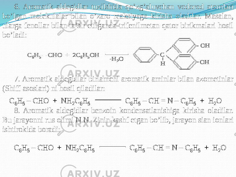 6. Aromatik aldegidlar tuzilshida qo’zg’aluvchan vodorod atomlari bo’lgan molekulalar bilan o’zaro reaksiyaga kirisha oladilar. Masalan, ularga fenollar bilan ta’sir etilganda trifenilmetan qator birikmalari hosil bo’ladi: 7. Aromatik aldegidlar birlamchi aromatik aminlar bilan azometinlar (Shiff asoslari) ni hosil qiladilar: 8. Aromatik aldegidlar benzoin kondensatlanishiga kirisha oladilar. Bu jarayonni rus olimi N.N. Zinin kashf etgan bo’lib, jarayon sian ionlari ishtirokida boradi:С 6H 5 – CHO + 2 С 6H 5О H C H OH OH -H 2O С 6H 5 – CHO + 2 С 6H 5О H C H OH OH C H OH OH -H 2O С 6H 5 – CHO + NH 2C 6H 5 С 6H 5 – CH = N – C 6H 5 + H 2O С 6H 5 – CHO + NH 2C 6H 5 С 6H 5 – CH = N – C 6H 5 + H 2O С 6H 5 – CHO + NH 2C 6H 5 С 6H 5 – CH = N – C 6H 5 + H 2O С 6H 5 – CHO + NH 2C 6H 5 С 6H 5 – CH = N – C 6H 5 + H 2O 