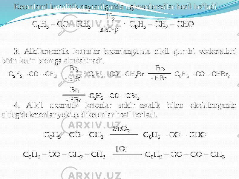 Ketonlarni kattalitik qaytarilganda uglevodorodlar hosil bo’ladi. 3. Alkilaromatik ketonlar bromlanganda alkil guruhi vodorodlari birin-ketin bromga almashinadi. 4. Alkil aromatik ketonlar sekin–astalik bilan oksidlanganda aldegidoketonlar yoki  -diketonlar hosil bo’ladi.C 6H 5 – CO – CH 3 C 6H 5 – CH 2 – CHO H 2 кат -р C 6H 5 – CO – CH 3 C 6H 5 – CH 2 – CHO H 2 кат -р C 6H 5 – CO – CH 3 C 6H 5 – CO – CH 2Br Br 2 - HBr Br 2 - HBr C 6H 5 – CO – CHBr 2 Br 2 - HBr C 6H 5 – CO – CBr 3 C 6H 5 – CO – CH 3 C 6H 5 – CO – CH 2Br Br 2 - HBr Br 2 - HBr Br 2 - HBr C 6H 5 – CO – CHBr 2 Br 2 - HBr C 6H 5 – CO – CBr 3 Br 2 - HBr Br 2 - HBr C 6H 5 – CO – CBr 3 C 6H 5 – CO – CH 3 C 6H 5 – CO – CHO SeO 2 C 6H 5 – CO – CH 2 – CH 3 C 6H 5 – CO – CO – CH 3 [O] C 6H 5 – CO – CH 3 C 6H 5 – CO – CHO SeO 2 C 6H 5 – CO – CH 2 – CH 3 C 6H 5 – CO – CO – CH 3 [O] 