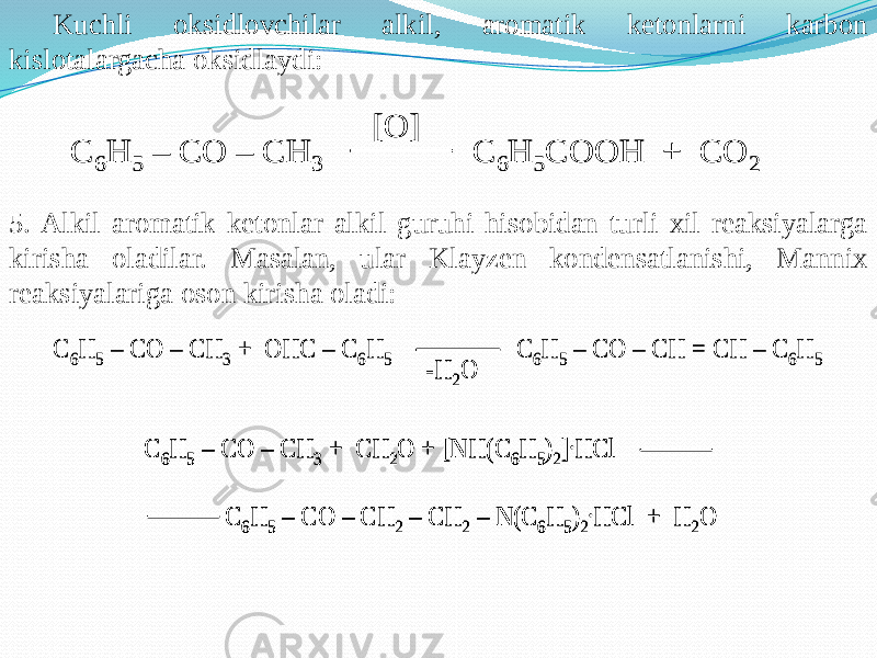 Kuchli oksidlovchilar alkil, aromatik ketonlarni karbon kislotalargacha oksidlaydi: 5. Alkil aromatik ketonlar alkil guruhi hisobidan turli xil reaksiyalarga kirisha oladilar. Masalan, ular Klayzen kondensatlanishi, Mannix reaksiyalariga oson kirisha oladi:C 6H 5 – CO – CH 3 C 6H 5COOH + CO 2 [O] C 6H 5 – CO – CH 3 C 6H 5COOH + CO 2 [O] C 6H 5 – CO – CH 3 + OHC – C 6H 5 C 6H 5 – CO – CH = CH – C 6H 5 -H 2O C 6H 5 – CO – CH 3 + CH 2O + [NH(C 6H 5)2].HCl C 6H 5 – CO – CH 2 – CH 2 – N(C 6H 5)2 .HCl + H 2O C 6H 5 – CO – CH 3 + OHC – C 6H 5 C 6H 5 – CO – CH = CH – C 6H 5 -H 2O -H 2O C 6H 5 – CO – CH 3 + CH 2O + [NH(C 6H 5)2].HCl C 6H 5 – CO – CH 2 – CH 2 – N(C 6H 5)2 .HCl + H 2O C 6H 5 – CO – CH 3 + CH 2O + [NH(C 6H 5)2].HCl C 6H 5 – CO – CH 2 – CH 2 – N(C 6H 5)2 .HCl + H 2O 