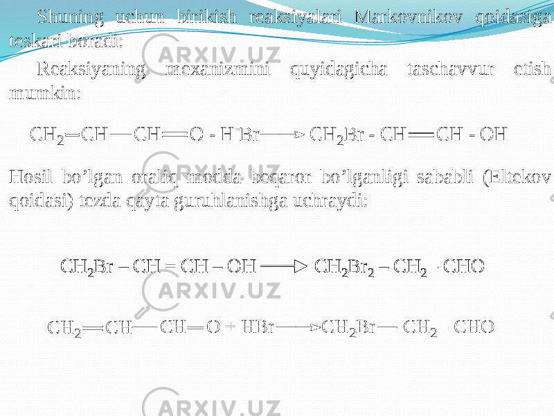Shuning uchun birikish reaksiyalari Markovnikov qoidasiga teskari boradi: Reaksiyaning mexanizmini quyidagicha taschavvur etish mumkin: Hosil bo’lgan oraliq modda beqaror bo’lganligi sababli (Eltekov qoidasi) tezda qayta guruhlanishga uchraydi:CH 2Br – CH = CH – OH CH 2Br 2 – CH 2 - CHO CH 2Br – CH = CH – OH CH 2Br 2 – CH 2 - CHO C H 2 C H C H O - H - B r C H 2B r - C H C H - O H C H 2 C H C H O + H B r C H 2B r C H 2 - C H O 