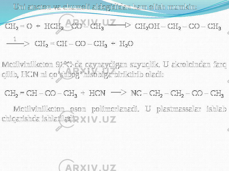 Uni atseton va chumoli aldegididan ham olish mumkin: Metilvinilketon 91 0 C da qaynaydigan suyuqlik. U akroleindan farq qilib, HCN ni qo’shbog’ hisobiga biriktirib oladi: Metilvinilketon oson polimerlanadi. U plastmassalar ishlab chiqarishda ishlatiladi.CH 2 = O + HCH 2 – CO – CH 3 CH 2OH – CH 2 – CO – CH 3 CH 2 = CH – CO – CH 3 + H 2O t CH 2 = O + HCH 2 – CO – CH 3 CH 2OH – CH 2 – CO – CH 3 CH 2 = CH – CO – CH 3 + H 2O t CH 2 = CH – CO – CH 3 + HCN NC – CH 2 – CH 2 – CO – CH 3 CH 2 = CH – CO – CH 3 + HCN NC – CH 2 – CH 2 – CO – CH 3 