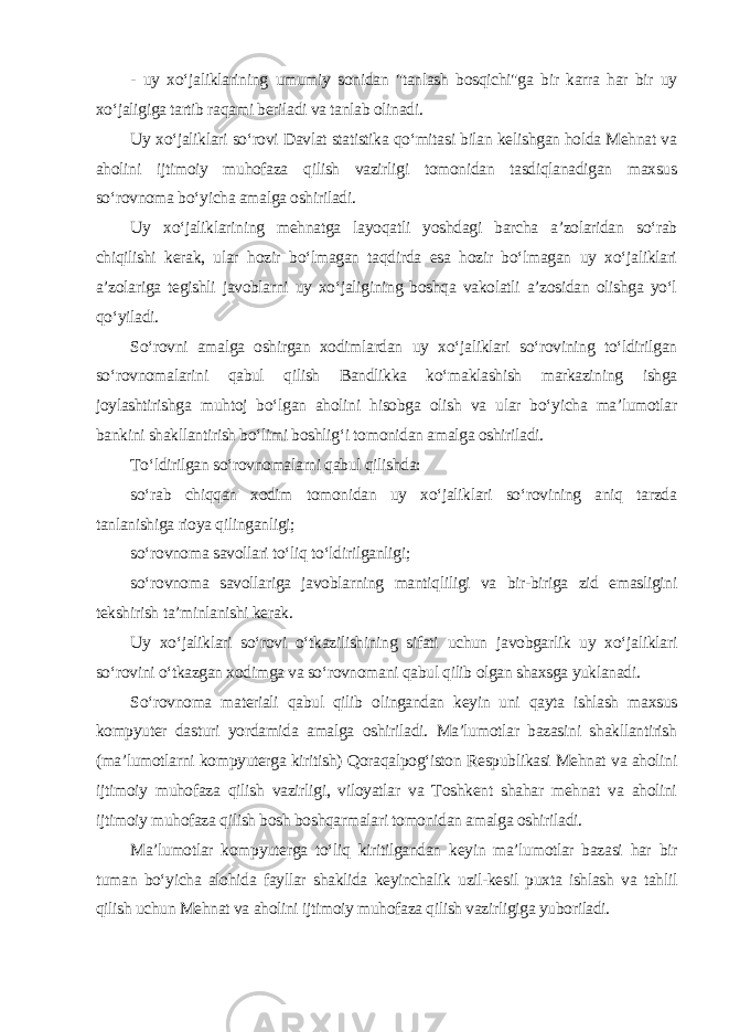 - uy xo‘jaliklarining umumiy sonidan &#34;tanlash bosqichi&#34;ga bir karra har bir uy xo‘jaligiga tartib raqami beriladi va tanlab olinadi. Uy xo‘jaliklari so‘rovi Davlat statistika qo‘mitasi bilan kelishgan holda Mehnat va aholini ijtimoiy muhofaza qilish vazirligi tomonidan tasdiqlanadigan maxsus so‘rovnoma bo‘yicha amalga oshiriladi. Uy xo‘jaliklarining mehnatga layoqatli yoshdagi barcha a’zolaridan so‘rab chiqilishi kerak, ular hozir bo‘lmagan taqdirda esa hozir bo‘lmagan uy xo‘jaliklari a’zolariga tegishli javoblarni uy xo‘jaligining boshqa vakolatli a’zosidan olishga yo‘l qo‘yiladi. So‘rovni amalga oshirgan xodimlardan uy xo‘jaliklari so‘rovining to‘ldirilgan so‘rovnomalarini qabul qilish Bandlikka ko‘maklashish markazining ishga joylashtirishga muhtoj bo‘lgan aholini hisobga olish va ular bo‘yicha ma’lumotlar bankini shakllantirish bo‘limi boshlig‘i tomonidan amalga oshiriladi. To‘ldirilgan so‘rovnomalarni qabul qilishda: so‘rab chiqqan xodim tomonidan uy xo‘jaliklari so‘rovining aniq tarzda tanlanishiga rioya qilinganligi; so‘rovnoma savollari to‘liq to‘ldirilganligi; so‘rovnoma savollariga javoblarning mantiqliligi va bir-biriga zid emasligini tekshirish ta’minlanishi kerak. Uy xo‘jaliklari so‘rovi o‘tkazilishining sifati uchun javobgarlik uy xo‘jaliklari so‘rovini o‘tkazgan xodimga va so‘rovnomani qabul qilib olgan shaxsga yuklanadi. So‘rovnoma materiali qabul qilib olingandan keyin uni qayta ishlash maxsus kompyuter dasturi yordamida amalga oshiriladi. Ma’lumotlar bazasini shakllantirish (ma’lumotlarni kompyuterga kiritish) Qoraqalpog‘iston Respublikasi Mehnat va aholini ijtimoiy muhofaza qilish vazirligi, viloyatlar va Toshkent shahar mehnat va aholini ijtimoiy muhofaza qilish bosh boshqarmalari tomonidan amalga oshiriladi. Ma’lumotlar kompyuterga to‘liq kiritilgandan keyin ma’lumotlar bazasi har bir tuman bo‘yicha alohida fayllar shaklida keyinchalik uzil-kesil puxta ishlash va tahlil qilish uchun Mehnat va aholini ijtimoiy muhofaza qilish vazirligiga yuboriladi. 