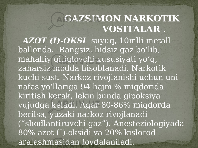  GAZSIMON NARKOTIK VOSITALAR . AZOT (I)-OKSI suyuq, 10mlli metall ballonda. Rangsiz, hidsiz gaz bo‘lib, mahalliy qitiqlovchi xususiyati yo‘q, zaharsiz modda hisoblanadi. Narkotik kuchi sust. Narkoz rivojlanishi uchun uni nafas yo‘llariga 94 hajm % miqdorida kiritish kerak, lekin bunda gipoksiya vujudga keladi. Agar 80-86% miqdorda berilsa, yuzaki narkoz rivojlanadi (“shodlantiruvchi gaz”). Anesteziologiyada 80% azot (I)-oksidi va 20% kislorod aralashmasidan foydalaniladi. 