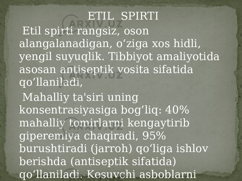 ETIL SPIRTI Etil spirti rangsiz, oson alangalanadigan, o‘ziga xos hidli, yengil suyuqlik. Tibbiyot amaliyotida asosan antiseptik vosita sifatida qo’llaniladi, Mahalliy ta&#39;siri uning konsentrasiyasiga bog’liq: 40% mahalliy tomirlarni kengaytirib giperemiya chaqiradi, 95% burushtiradi (jarroh) qo‘liga ishlov berishda (antiseptik sifatida) qo‘llaniladi. Kesuvchi asboblarni dezinfeksiyalashda ham foydalaniladi. 