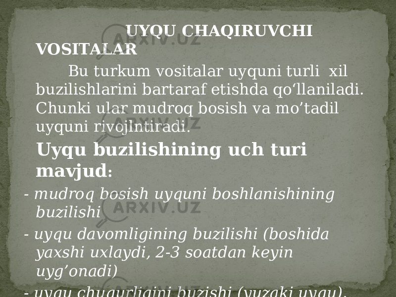  UYQU CHAQIRUVCHI VOSITALAR Bu turkum vositalar uyquni turli xil buzilishlarini bartaraf etishda qo‘llaniladi. Chunki ular mudroq bosish va mo’tadil uyquni rivojlntiradi . Uyqu buzilishining uch turi mavjud : - mudroq bosish uyquni boshlanishining buzilishi - uyqu davomligining buzilishi (boshida yaxshi uxlaydi, 2-3 soatdan keyin uyg’onadi) - uyqu chuqurligini buzishi (yuzaki uyqu). 