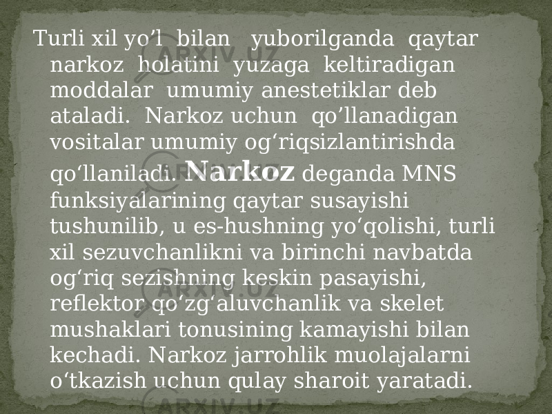 Turli xil yo’l bilan yuborilganda qaytar narkoz holatini yuzaga keltiradigan moddalar umumiy anestetiklar deb ataladi. Narkoz uchun qo’llanadigan vositalar umumiy og‘riqsizlantirishda qo‘llaniladi. Narkoz deganda MNS funksiyalarining qaytar susayishi tushunilib, u es-hushning yo‘qolishi, turli xil sezuvchanlikni va birinchi navbatda og‘riq sezishning keskin pasayishi, reflektor qo‘zg‘aluvchanlik va skelet mushaklari tonusining kamayishi bilan kechadi. Narkoz jarrohlik muolajalarni o‘tkazish uchun qulay sharoit yaratadi. 