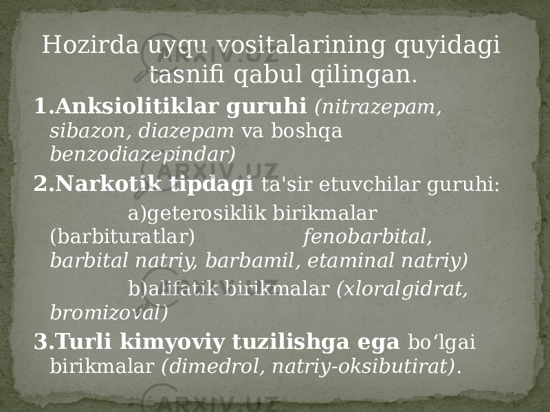 Hozirda uyqu vositalarining quyidagi tasnifi qabul qilingan . 1.Anksiolitiklar guruhi (nitrazepam, sibazon, diazepam va boshqa benzodiazepindar) 2.Narkotik tipdagi ta&#39;sir etuvchilar guruhi: a)geterosiklik birikmalar (barbituratlar) fenobarbital, barbital natriy, barbamil, etaminal natriy) b)alifatik birikmalar (xloralgidrat, bromizoval) 3.Turli kimyoviy tuzilishga ega bo‘lgai birikmalar (dimedrol, natriy-oksibutirat) . 