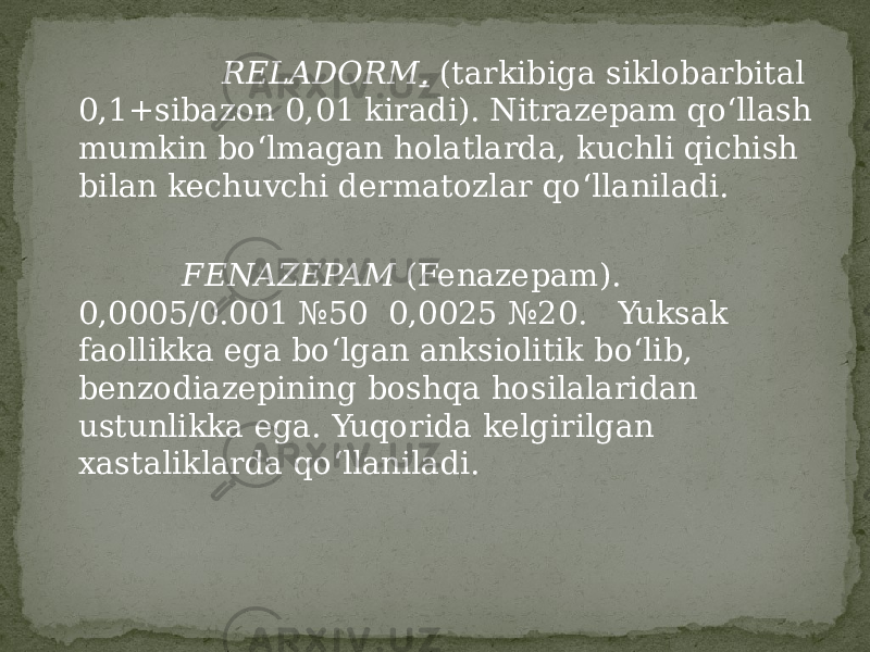  RELADORM . (tarkibiga siklobarbital 0,1+sibazon 0,01 kiradi). Nitrazepam qo‘llash mumkin bo‘lmagan holatlarda, kuchli qichish bilan kechuvchi dermatozlar qo‘llaniladi. FENAZEPAM (Fenazepam). 0,0005/0.001 №50 0,0025 №20. Yuksak faollikka ega bo‘lgan anksiolitik bo‘lib, benzodiazepining boshqa hosilalaridan ustunlikka ega. Yuqorida kelgirilgan xastaliklarda qo‘llaniladi. 