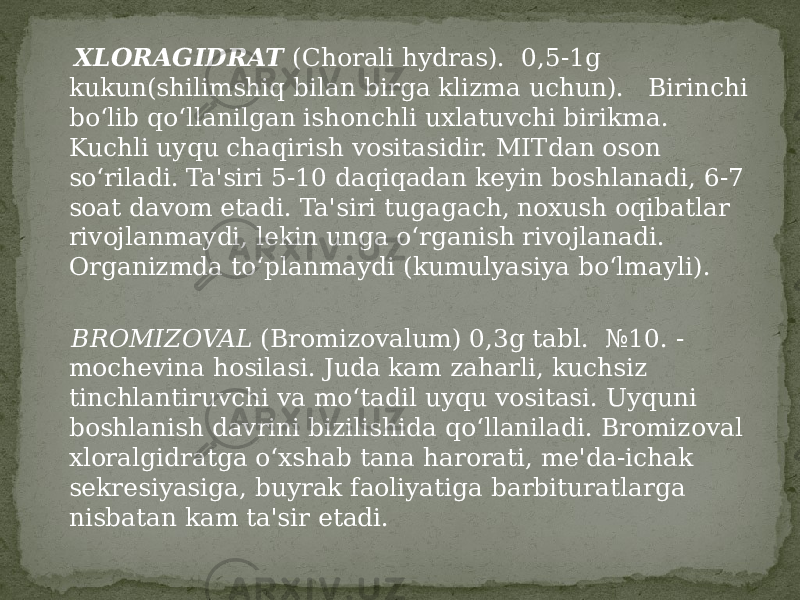  XLORAGIDRAT (Chorali hydras). 0,5-1g kukun(shilimshiq bilan birga klizma uchun). Birinchi bo‘lib qo‘llanilgan ishonchli uxlatuvchi birikma. Kuchli uyqu chaqirish vositasidir. MITdan oson so‘riladi. Ta&#39;siri 5-10 daqiqadan keyin boshlanadi, 6-7 soat davom etadi. Ta&#39;siri tugagach, noxush oqibatlar rivojlanmaydi, lekin unga o‘rganish rivojlanadi. Organizmda to‘planmaydi (kumulyasiya bo‘lmayli). BROMIZOVAL (Bromizovalum) 0,3g tabl. №10. - mochevina hosilasi. Juda kam zaharli, kuchsiz tinchlantiruvchi va mo‘tadil uyqu vositasi. Uyquni boshlanish davrini bizilishida qo‘llaniladi. Bromizoval xloralgidratga o‘xshab tana harorati, me&#39;da-ichak sekresiyasiga, buyrak faoliyatiga barbituratlarga nisbatan kam ta&#39;sir etadi. 