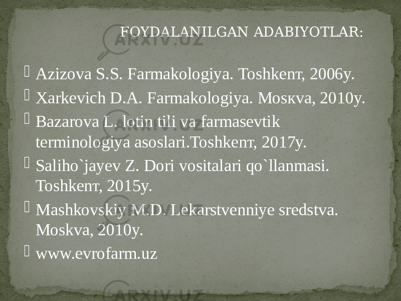  FOYDALANILGAN ADABIYOTLAR:  Аzizova S.S. Farmakologiya. Тоshkenт, 2006y.  Xarkevich D.А. Farmakologiya. Моsкvа, 2010y.  Bazarova L. lotin tili va farmasevtik terminologiya asoslari.Тоshkеnт, 2017y.  Saliho`jayev Z. Dоri vositalari qo`llanmasi. Тоshkеnт, 2015y.  Маshkovskiy М.D. Lekarstvenniye sredstva. Моskvа, 2010y.  www.evrofarm.uz 