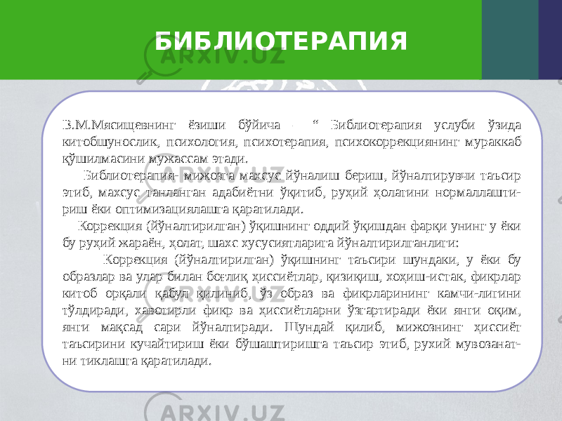 БИБЛИОТЕРАПИЯ В.М.Мясищевнинг ёзиши бўйича – “ Библиотерапия услуби ўзида китобшунослик, психология, психотерапия, психокоррекциянинг мураккаб қўшилмасини мужассам этади. Библиотерапия- мижозга махсус йўналиш бериш, йўналтирувчи таъсир этиб, махсус танланган адабиётни ўқитиб, руҳий ҳолатини нормаллашти- риш ёки оптимизациялашга қаратилади. Коррекция (йўналтирилган) ўқишнинг оддий ўқишдан фарқи унинг у ёки бу руҳий жараён, ҳолат, шахс хусусиятларига йўналтирилганлиги: Коррекция (йўналтирилган) ўқишнинг таъсири шундаки, у ёки бу образлар ва улар билан боғлиқ ҳиссиётлар, қизиқиш, хоҳиш-истак, фикрлар китоб орқали қабул қилиниб, ўз образ ва фикрларининг камчи-лигини тўлдиради, хавотирли фикр ва ҳиссиётларни ўзгартиради ёки янги оқим, янги мақсад сари йўналтиради. Шундай қилиб, мижознинг ҳиссиёт таъсирини кучайтириш ёки бўшаштиришга таъсир этиб, рухий мувозанат- ни тиклашга қаратилади. 