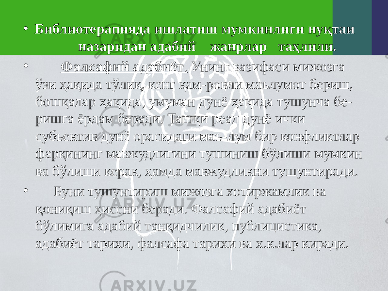 • Библиотерапияда ишлатиш мумкинлиги нуқтаи назаридан адабий жанрлар таҳлили. • Фалсафий адабиёт . Унинг вазифаси мижозга ўзи ҳақида тўлиқ, кенг қам-ровли маълумот бериш, бошқалар ҳақида, умуман дунё ҳақида тушунча бе- ришга ёрдам беради. Ташқи реал дунё ички субъектив дунё орасидаги маъ-лум бир конфликтлар фарқининг мавжудлигини тушиниш бўлиши мумкин ва бўлиши керак, ҳамда мавжудликни тушунтиради. • Буни тушунтириш мижозга хотиржамлик ва қониқиш ҳиссни беради. Фалсафий адабиёт бўлимига адабий танқидчилик, публицистика, адабиёт тарихи, фалсафа тарихи ва х.к.лар киради. 