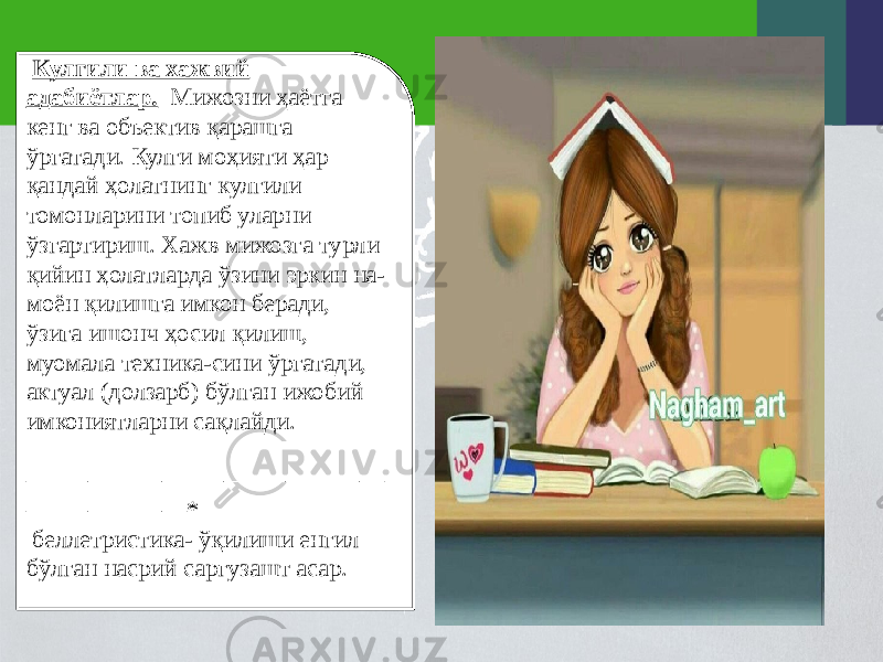  Кулгили ва хажвий адабиётлар. Мижозни ҳаётга кенг ва объектив қарашга ўргатади. Кулги моҳияти ҳар қандай ҳолатнинг кулгили томонларини топиб уларни ўзгартириш. Хажв мижозга турли қийин ҳолатларда ўзини эркин на- моён қилишга имкон беради, ўзига ишонч ҳосил қилиш, муомала техника-сини ўргатади, актуал (долзарб) бўлган ижобий имкониятларни сақлайди. ––––––––––––––––––––––––––––– ––––––––––––– * беллетристика- ўқилиши енгил бўлган насрий саргузашт асар.   