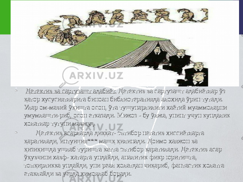 • Детектив ва саргузашт адабиёт. Детектив ва саргузашт адабиётлар ўз қатор хусусиятларига биноан библиотерапияда алоҳида ўрин тутади. Улар ом-мавий ўқишга осон, ўта тушунарлилиги ҳаётий муаммоларни умумлашти-риб, осон етказади. Мижоз - бу ўлжа, унинг учун кундалик ҳолатлар тугуни мавжуд. • Детектив асарларда диққат- эътибор негатив ҳиссиётларга қаратилади, интуиция*** машқ қилинади. Доимо ҳаяжон ва қизиқишда ушлаб туришга катта эътибор қаратилади. Детектив асар ўқувчини хавф- ҳатарга ундайди, аналитик фикр юритишга, топқирликка ундайди, уни реал ҳолатдан чиқариб, фантастик ҳолатга етаклайди ва уерда ҳимоялаб боради. 