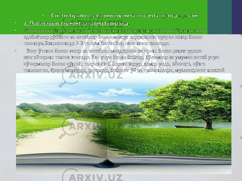 • Библиотерапия услубини бир неча босқичга бўлиш мумкин: • 1. Психокорректорнинг ўз-ўзини тайёрлаш . • Унинг ичига ўзининг шахсий библиотерапевтик рецептурасини тайёрлаш, яъни адабиётлар рўйхати ва китоблар билан махсус коррекцион нуқтаи назар билан танишув.Бошланишда 2-3 та ном билан бир неча жанр олинади. • Вақт ўтиши билан жанр ва китоблар миқдорини ошириш билан рецептурани кенгайтириш тавсия этилади.Ўзи учун баъзи боблар, бўлимлар ва умуман китоб учун кўчирмалар билан қўшиб, тақриз ёзиб бориш зарур, ҳамда унда, айниқса, кўзга ташланган, ёрқин мавзулар, фикрлар, бобнинг ўй ва ташвишлари, муаллифнинг шахсий хусусиятлари қисқача ёзиб борилади. 