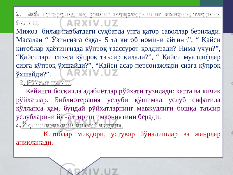 2. Библиотерапия ва унинг жанрларининг имкониятларини билиш . Мижоз билан навбатдаги суҳбатда унга қатор саволлар берилади. Масалан “ Ўзингизга ёққан 5 та китоб номини айтинг.”, “ Қайси китоблар ҳаётингизда кўпроқ таассурот қолдиради? Нима учун?”, “Қайсилари сиз-га кўпроқ таъсир қилади?”, “ Қайси муаллифлар сизга кўпроқ ўхшайди?”, “Қайси асар персонажлари сизга кўпроқ ўхшайди?”. 3 . Рўйхат тузиш . Кейинги босқичда адабиётлар рўйхати тузилади: катта ва кичик рўйхатлар. Библиотерапия услуби қўшимча услуб сифатида қўлланса ҳам, бундай рўйхатларнинг мавжудлиги бошқа таъсир услубларини йўналтириш имкониятини беради. 4. Ўқиш тизимини ишлаб чиқиш . Китоблар миқдори, устувор йўналишлар ва жанрлар аниқланади. 